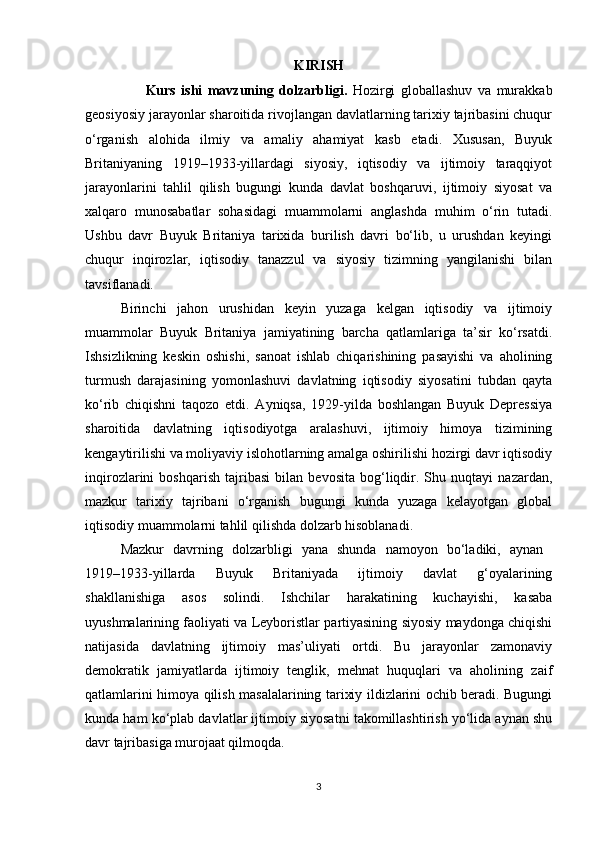 KIRISH
                      Kurs   ishi   mavzuning   dolzarbligi.   Hozirgi   globallashuv   va   murakkab
geosiyosiy jarayonlar sharoitida rivojlangan davlatlarning tarixiy tajribasini chuqur
o‘rganish   alohida   ilmiy   va   amaliy   ahamiyat   kasb   etadi.   Xususan,   Buyuk
Britaniyaning   1919–1933-yillardagi   siyosiy,   iqtisodiy   va   ijtimoiy   taraqqiyot
jarayonlarini   tahlil   qilish   bugungi   kunda   davlat   boshqaruvi,   ijtimoiy   siyosat   va
xalqaro   munosabatlar   sohasidagi   muammolarni   anglashda   muhim   o‘rin   tutadi.
Ushbu   davr   Buyuk   Britaniya   tarixida   burilish   davri   bo‘lib,   u   urushdan   keyingi
chuqur   inqirozlar,   iqtisodiy   tanazzul   va   siyosiy   tizimning   yangilanishi   bilan
tavsiflanadi.
Birinchi   jahon   urushidan   keyin   yuzaga   kelgan   iqtisodiy   va   ijtimoiy
muammolar   Buyuk   Britaniya   jamiyatining   barcha   qatlamlariga   ta’sir   ko‘rsatdi.
Ishsizlikning   keskin   oshishi,   sanoat   ishlab   chiqarishining   pasayishi   va   aholining
turmush   darajasining   yomonlashuvi   davlatning   iqtisodiy   siyosatini   tubdan   qayta
ko‘rib   chiqishni   taqozo   etdi.   Ayniqsa,   1929-yilda   boshlangan   Buyuk   Depressiya
sharoitida   davlatning   iqtisodiyotga   aralashuvi,   ijtimoiy   himoya   tizimining
kengaytirilishi va moliyaviy islohotlarning amalga oshirilishi hozirgi davr iqtisodiy
inqirozlarini   boshqarish   tajribasi   bilan   bevosita   bog‘liqdir.   Shu   nuqtayi   nazardan,
mazkur   tarixiy   tajribani   o‘rganish   bugungi   kunda   yuzaga   kelayotgan   global
iqtisodiy muammolarni tahlil qilishda dolzarb hisoblanadi.
Mazkur   davrning   dolzarbligi   yana   shunda   namoyon   bo‘ladiki,   aynan  
1919–1933-yillarda   Buyuk   Britaniyada   ijtimoiy   davlat   g‘oyalarining
shakllanishiga   asos   solindi.   Ishchilar   harakatining   kuchayishi,   kasaba
uyushmalarining faoliyati va Leyboristlar partiyasining siyosiy maydonga chiqishi
natijasida   davlatning   ijtimoiy   mas’uliyati   ortdi.   Bu   jarayonlar   zamonaviy
demokratik   jamiyatlarda   ijtimoiy   tenglik,   mehnat   huquqlari   va   aholining   zaif
qatlamlarini himoya qilish masalalarining tarixiy ildizlarini ochib beradi. Bugungi
kunda ham ko‘plab davlatlar ijtimoiy siyosatni takomillashtirish yo‘lida aynan shu
davr tajribasiga murojaat qilmoqda.
3 