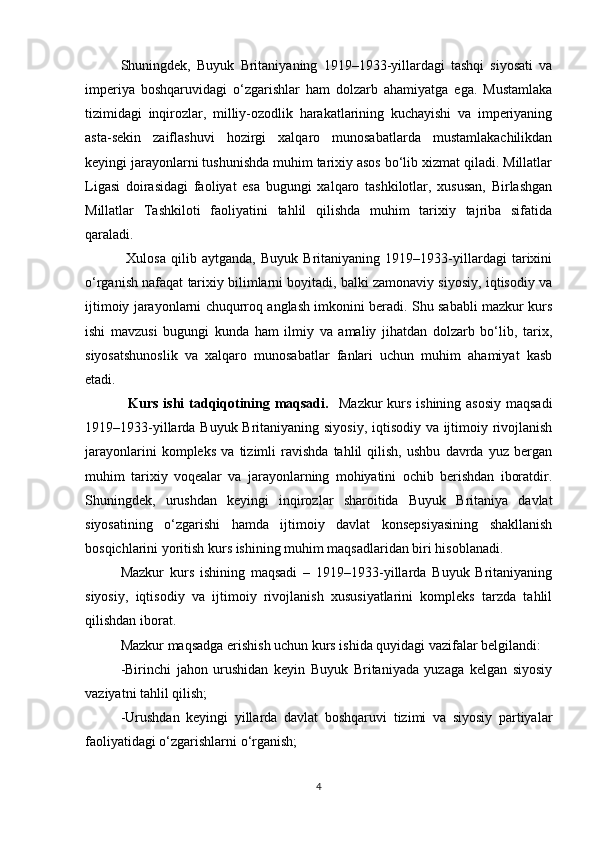 Shuningdek,   Buyuk   Britaniyaning   1919–1933-yillardagi   tashqi   siyosati   va
imperiya   boshqaruvidagi   o‘zgarishlar   ham   dolzarb   ahamiyatga   ega.   Mustamlaka
tizimidagi   inqirozlar,   milliy-ozodlik   harakatlarining   kuchayishi   va   imperiyaning
asta-sekin   zaiflashuvi   hozirgi   xalqaro   munosabatlarda   mustamlakachilikdan
keyingi jarayonlarni tushunishda muhim tarixiy asos bo‘lib xizmat qiladi. Millatlar
Ligasi   doirasidagi   faoliyat   esa   bugungi   xalqaro   tashkilotlar,   xususan,   Birlashgan
Millatlar   Tashkiloti   faoliyatini   tahlil   qilishda   muhim   tarixiy   tajriba   sifatida
qaraladi.
                Xulosa   qilib   aytganda,   Buyuk   Britaniyaning   1919–1933-yillardagi   tarixini
o‘rganish nafaqat tarixiy bilimlarni boyitadi, balki zamonaviy siyosiy, iqtisodiy va
ijtimoiy jarayonlarni chuqurroq anglash imkonini beradi. Shu sababli mazkur kurs
ishi   mavzusi   bugungi   kunda   ham   ilmiy   va   amaliy   jihatdan   dolzarb   bo‘lib,   tarix,
siyosatshunoslik   va   xalqaro   munosabatlar   fanlari   uchun   muhim   ahamiyat   kasb
etadi.
                 Kurs ishi  tadqiqotining maqsadi.     Mazkur  kurs ishining asosiy maqsadi
1919–1933-yillarda Buyuk Britaniyaning siyosiy, iqtisodiy va ijtimoiy rivojlanish
jarayonlarini   kompleks   va   tizimli   ravishda   tahlil   qilish,   ushbu   davrda   yuz   bergan
muhim   tarixiy   voqealar   va   jarayonlarning   mohiyatini   ochib   berishdan   iboratdir.
Shuningdek,   urushdan   keyingi   inqirozlar   sharoitida   Buyuk   Britaniya   davlat
siyosatining   o‘zgarishi   hamda   ijtimoiy   davlat   konsepsiyasining   shakllanish
bosqichlarini yoritish kurs ishining muhim maqsadlaridan biri hisoblanadi.
Mazkur   kurs   ishining   maqsadi   –   1919–1933-yillarda   Buyuk   Britaniyaning
siyosiy,   iqtisodiy   va   ijtimoiy   rivojlanish   xususiyatlarini   kompleks   tarzda   tahlil
qilishdan iborat.
Mazkur maqsadga erishish uchun kurs ishida quyidagi vazifalar belgilandi:
-Birinchi   jahon   urushidan   keyin   Buyuk   Britaniyada   yuzaga   kelgan   siyosiy
vaziyatni tahlil qilish;
-Urushdan   keyingi   yillarda   davlat   boshqaruvi   tizimi   va   siyosiy   partiyalar
faoliyatidagi o‘zgarishlarni o‘rganish;
4 