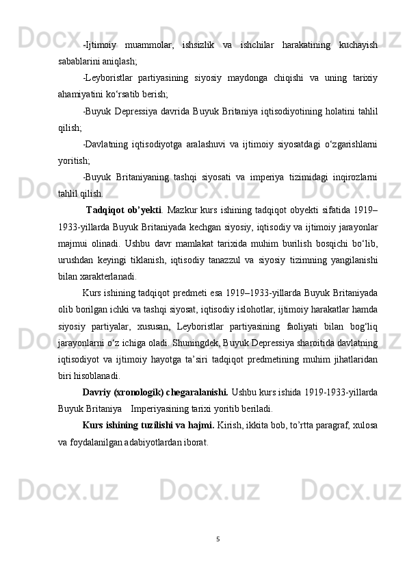 -Ijtimoiy   muammolar,   ishsizlik   va   ishchilar   harakatining   kuchayish
sabablarini aniqlash;
-Leyboristlar   partiyasining   siyosiy   maydonga   chiqishi   va   uning   tarixiy
ahamiyatini ko‘rsatib berish;
-Buyuk   Depressiya   davrida   Buyuk   Britaniya   iqtisodiyotining   holatini   tahlil
qilish;
-Davlatning   iqtisodiyotga   aralashuvi   va   ijtimoiy   siyosatdagi   o‘zgarishlarni
yoritish;
-Buyuk   Britaniyaning   tashqi   siyosati   va   imperiya   tizimidagi   inqirozlarni
tahlil qilish.
                Tadqiqot   ob’yekti .   Mazkur   kurs   ishining   tadqiqot   obyekti   sifatida   1919–
1933-yillarda Buyuk Britaniyada kechgan siyosiy, iqtisodiy va ijtimoiy jarayonlar
majmui   olinadi.   Ushbu   davr   mamlakat   tarixida   muhim   burilish   bosqichi   bo‘lib,
urushdan   keyingi   tiklanish,   iqtisodiy   tanazzul   va   siyosiy   tizimning   yangilanishi
bilan xarakterlanadi.
Kurs ishining tadqiqot predmeti esa 1919–1933-yillarda Buyuk Britaniyada
olib borilgan ichki va tashqi siyosat, iqtisodiy islohotlar, ijtimoiy harakatlar hamda
siyosiy   partiyalar,   xususan,   Leyboristlar   partiyasining   faoliyati   bilan   bog‘liq
jarayonlarni o‘z ichiga oladi. Shuningdek, Buyuk Depressiya sharoitida davlatning
iqtisodiyot   va   ijtimoiy   hayotga   ta’siri   tadqiqot   predmetining   muhim   jihatlaridan
biri hisoblanadi.
         Davriy (xronologik) chegaralanishi.  Ushbu kurs ishida 1919-1933-yillarda
Buyuk Britaniya  Imperiyasining tarixi yoritib beriladi.
Kurs ishining tuzilishi va hajmi.  Kirish, ikkita bob, to’rtta paragraf, xulosa
va foydalanilgan adabiyotlardan iborat.
5 