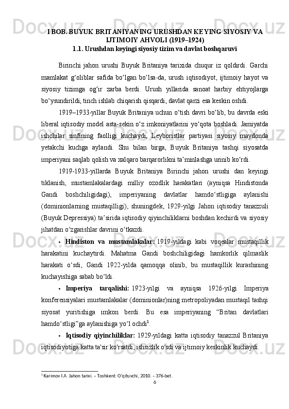 I BOB. BUYUK BRITANIYANING URUSHDAN KEYING SIYOSIY VA
IJTIMOIY AHVOLI (1919–1924)
1.1. Urushdan keyingi siyosiy tizim va davlat boshqaruvi
Birinchi   jahon   urushi   Buyuk   Britaniya   tarixida   chuqur   iz   qoldirdi.   Garchi
mamlakat   g‘oliblar   safida   bo‘lgan   bo‘lsa-da,   urush   iqtisodiyot,   ijtimoiy   hayot   va
siyosiy   tizimga   og‘ir   zarba   berdi.   Urush   yillarida   sanoat   harbiy   ehtiyojlarga
bo‘ysundirildi, tinch ishlab chiqarish qisqardi, davlat qarzi esa keskin oshdi.
1919–1933-yillar Buyuk Britaniya uchun o‘tish davri bo‘lib, bu davrda eski
liberal iqtisodiy model asta-sekin o‘z imkoniyatlarini yo‘qota boshladi. Jamiyatda
ishchilar   sinfining   faolligi   kuchaydi,   Leyboristlar   partiyasi   siyosiy   maydonda
yetakchi   kuchga   aylandi.   Shu   bilan   birga,   Buyuk   Britaniya   tashqi   siyosatda
imperiyani saqlab qolish va xalqaro barqarorlikni ta’minlashga urinib ko‘rdi.
1919-1933-yillarda   Buyuk   Britaniya   Birinchi   jahon   urushi   dan   keyingi
tiklanish,   mustamlakalardagi   milliy   ozodlik   harakatlari   (ayniqsa   Hindistonda
Gandi   boshchiligidagi),   imperiyaning   davlatlar   hamdo stligiga   aylanishiʻ
(dominionlarning   mustaqilligi),   shuningdek,   1929-yilgi   Jahon   iqtisodiy   tanazzuli
( Buyuk Depressiya ) ta sirida iqtisodiy qiyinchiliklarni boshdan kechirdi va siyosiy	
ʼ
jihatdan o zgarishlar davrini o tkazdi.	
ʻ ʻ  
 Hindiston   va   mustamlakalar:   1919-yildagi     kabi   voqealar   mustaqillik
harakatini   kuchaytirdi.   Mahatma   Gandi   boshchiligidagi   hamkorlik   qilmaslik
harakati   o sdi,   Gandi   1922-yilda   qamoqqa   olinib,   bu   mustaqillik   kurashining
ʻ
kuchayishiga sabab bo ldi.	
ʻ
 Imperiya   tarqalishi:   1923-yilgi   va   ayniqsa   1926-yilgi   Imperiya
konferensiyalari mustamlakalar (dominionlar)ning metropoliyadan mustaqil tashqi
siyosat   yuritishiga   imkon   berdi.   Bu   esa   imperiyaning   “Britan   davlatlari
hamdo stligi”ga aylanishiga yo l ochdi	
ʻ ʻ 1
.
 Iqtisodiy   qiyinchiliklar:   1929-yildagi   katta   iqtisodiy   tanazzul   Britaniya
iqtisodiyotiga katta ta'sir ko'rsatdi, ishsizlik o'sdi va ijtimoiy keskinlik kuchaydi.
1
 Karimov I.A. Jahon tarixi. – Toshkent: O‘qituvchi, 2010. – 376-bet.
6 