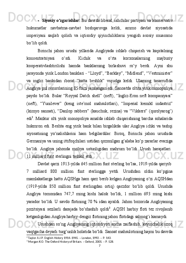  Siyosiy o zgarishlar:ʻ   Bu davrda liberal, ishchilar partiyasi va konservativ
hukumatlar   navbatma-navbat   boshqaruvga   keldi,   ammo   davlat   siyosatida
imperiyani   saqlab   qolish   va   iqtisodiy   qiyinchiliklarni   yengish   asosiy   muammo
bo lib qoldi.	
ʻ  
Birinchi   jahon   urushi   yillarida   Angliyada   ishlab   chiqarish   va   kapitalning
konsentratsiyasi   o‘sdi.   Kichik   va   o‘rta   korxonalarning   majburiy
kooperativlashtirilishi   hamda   banklarning   birlashuvi   ro‘y   berdi.   Ayni   shu
jarayonda yirik London banklari - “Lloyd”, “Barklay”, “Midlend”, “Vestminister”
va   ingliz   bankidan   iborat   “katta   beshlik”   vujudga   keldi.   Ularning   tasarrufida
Angliya pul resurslarining 85 foizi jamlangan edi. Sanoatda oltita yirik monopoliya
paydo   bo‘ldi.   Bular   “Royyal   Datch   shell”   (neft),   “Ingliz-Eron   neft   kompaniyasi”
(neft),   “Yunilever”   (keng   iste’mol   mahsulotlari),   “Imperial   kemikl   indastriz”
(kimyo   sanoati),   “Danlop   rabbers”   (kauchuk,   rezina)   va   “Vikkers”   (qurolyarog‘)
edi 2
. Mazkur olti yirik monopoliya amalda ishlab chiqarishning barcha sohalarida
hukmron edi. Beshta  eng yirik bank bilan birgalikda ular Angliya ichki va tashqi
siyosatining   yo‘nalishlarini   ham   belgilardilar.   Biroq,   Birinchi   jahon   urushida
Germaniya va uning ittifoqchilari ustidan qozonilgan g‘alaba ko‘p zararlar evaziga
bo‘ldi.   Angliya   jahonda   moliya   ustunligidan   mahrum   bo‘ldi.   Urush   harajatlari  
11 milliard funt sterlingni tashkil etdi.
Davlat qarzi 1913-yilda 645 million funt sterling bo‘lsa, 1919-yilda qariyib 
7   milliard   800   million   funt   sterlingga   yetdi.   Urushdan   oldin   ko‘pgina
mamlakatlarga hatto AQSHga ham qarz berib kelgan Angliyaning o‘zi AQSHdan
(1919-yilda   850   million   funt   sterlingdan   ortiq)   qarzdor   bo‘lib   qoldi.   Urushda
Angliya   tomonidan   747,7   ming   kishi   halok   bo‘ldi,   1   million   693   ming   kishi
yarador   bo‘ldi.   U   savdo   flotining   70   %   idan   ajraldi.   Jahon   bozorida   Angliyaning
pozitsiyasi   sezilarli   darajada   bo‘shashib   qoldi 3
.   AQSH   harbiy   floti   tez   rivojlanib
ketganligidan Angliya harbiy-dengiz flotining jahon flotidagi salmog‘i kamaydi.
Urushdan so‘ng Angliyaning iqtisodiyoti ancha zaiflashib, keyinchalik uzoq
vaqtgacha deyarli turg‘unlik holatida bo‘ldi. Sanoat mahsulotining hajmi bu davrda
2
 Taylor A.J.P. English History 1914–1945. – London, 1992. – P. 143.
3
 Morgan K.O. The Oxford History of Britain. – Oxford, 2001. – P. 528.
7 