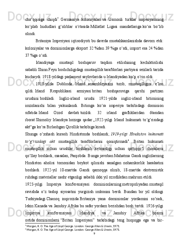 cho qqisiga   chiqdiʻ 5
.   Germaniya   koloniyalari   va   Usmonli   turklar   imperiyasining
ko plab   hududlari   g oliblar   o rtasida
ʻ ʻ ʻ   Millatlat   Ligasi   mandatlariga   ko ra   bo lib	ʻ ʻ
olindi.
Britaniya Imperiyasi iqtisodiyoti bu davrda mustahkamlanishda davom etdi:
koloniyalar va dominionlarga eksport 32 %dan 39 %ga o sdi, import esa 24 %dan	
ʻ
37 %ga o sdi.	
ʻ
Irlandiyaga   mustaqil   boshqaruv   taqdim   etilishining   kechiktirilishi
sababli   Shinn Feyn   boshchiligidagi mustaqillik tarafdorlari partiyasi sezilarli tarzda
kuchaydi. 1918-yildagi parlament saylovlarida u Irlandiyadan ko p o rin oldi. 	
ʻ ʻ
1919-yilda   Dublinda   Irland   assambleyasini   tuzib,   mustaqilligini   e lon	
ʼ
qildi.   Irland   Respublikasi   armiyasi   britan   boshqaruviga   qarshi   partizan
urushini   boshladi.   Ingliz-irland   urushi   1921-yilda   ingliz-irland   bitimining
imzolanishi   bilan   yakunlandi.   Bitimga   ko ra   imperiya   tarkibidagi   dominion	
ʻ
sifatida   Irland   Ozod   davlati   tuzildi.   32   irland   grafliklaridan   6tasidan
iborat   Shimoliy   Irlandiya   hozirga   qadar   „1922-yilgi   Irland   hukumati   to g risidagi	
ʻ ʻ
akt“ga   ko ra Birlashgan Qirollik tarkibiga kiradi.	
ʻ
Shunga   o xshash   kurash   Hindistonda   boshlandi;
ʻ   1919-yilgi   Hindiston   hukumati
to g risidagi   akt	
ʻ ʻ   mustaqillik   tarafdorlarini   qoniqtirmadi 6
.   Britan   hukumati
mustaqillik   uchun   urushlar   boshlanib   ketmasligi   uchun   qattiqqo l   choralarni	
ʻ
qo llay boshladi, masalan,	
ʻ   Panjobda. Bunga javoban   Mahatma Gandi   inglizlarning
Hindiston   aholisi   tomonidan   boykot   qilinishi   sanalgan   nohamkorlik   harakatini
boshladi.   1922-yil   10-martda   Gandi   qamoqqa   olinib,   18-martda   ekstremistik
ruhdagi materiallar nashr etganligi sababli ikki yil ozodlikdan mahrum etildi.
1923-yilgi   Imperiya   konferensiyasi   dominionlarning   metropoliyadan   mustaqil
ravishda   o z   tashqi   siyosatini   yurgizish   imkonini   berdi.   Bundan   bir   yil   oldingi	
ʻ
Turkiyadagi   Chanoq   inqirozida   Britaniya   yana   dominionlar   yordamini   so radi,	
ʻ
lekin Kanada va Janubiy Afrika bu safar yordam berishdan bosh tortdi. 1926-yilgi
Imperiya   konferensiyasi   Irlandiya   va   Janubiy   Afrika   bosimi
ostida   dominionlarni   “Britan   Imperiyasi”   tarkibidagi   teng   huquqga   ega   va   bir-
5
 Morgan, K. O. The Age of Lloyd George. London: George Allen & Unwin, 1971.
6
 Morgan, K. O. The Age of Lloyd George. London: George Allen & Unwin, 1971.
9 