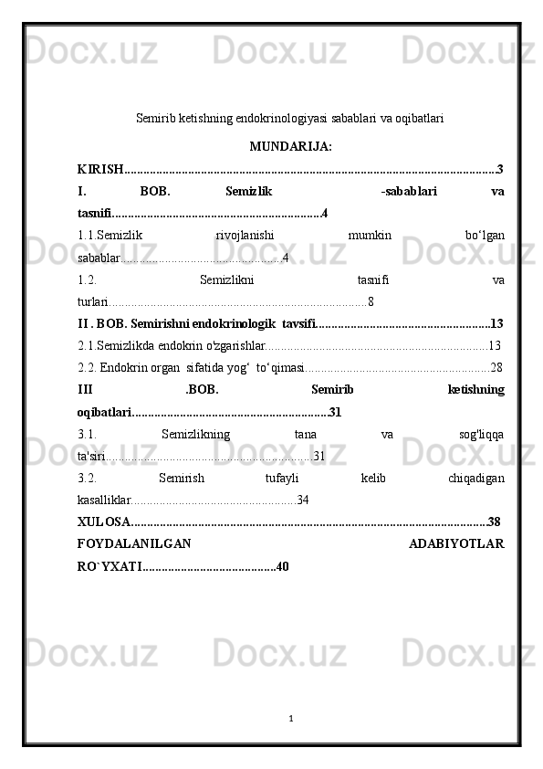 Semirib ketishning endokrinologiyasi sabablari va oqibatlari  
MUNDARIJA:
KIRISH.....................................................................................................................3
I.   BOB.   Semizlik     -sabablari   va
tasnifi..................................................................4
1.1. Semizlik   rivojlanishi   mumkin   bo‘lgan
sabablar...................................................4
1.2.   Semizlikni   tasnifi   va
turlari.................................................................................8
II . BOB.   Semirishni endokrinologik  tavsifi.......................................................13
2.1.Semizlikda endokrin o'zgarishlar......................................................................13
2.2. Endokrin organ  sifatida yog‘  to‘qimasi..........................................................28
III   .BOB.   Semirib   ketishning
oqibatlari..............................................................31
3.1.   Semizlikning   tana   va   sog'liqqa
ta'siri.................................................................31
3.2.   Semirish   tufayli   kelib   chiqadigan
kasalliklar....................................................34
XULOSA................................................................................................................38
FOYDALANILGAN   ADABIYOTLAR
RO`YXATI..........................................40
1 