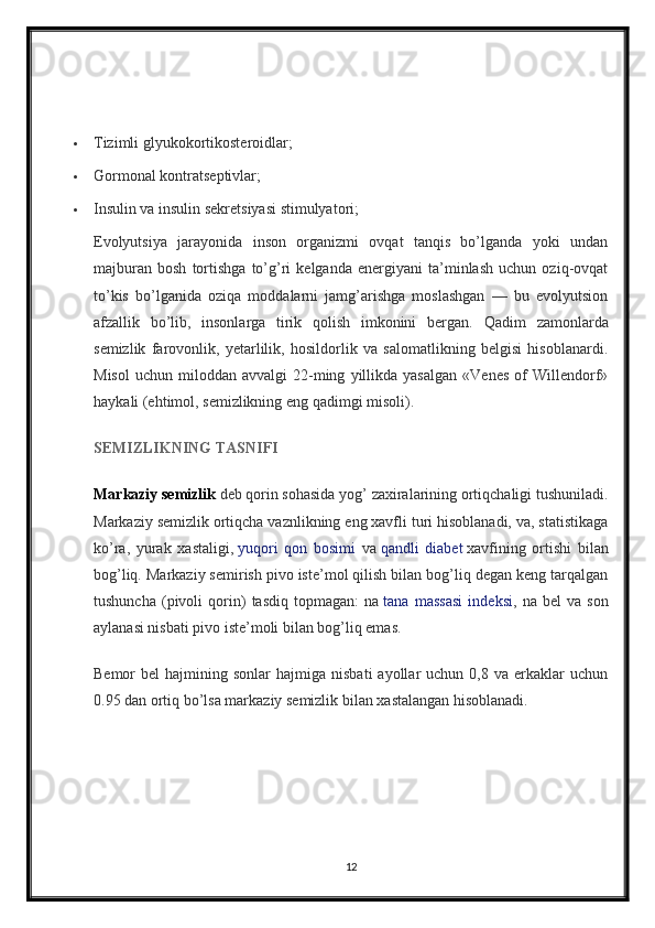 Tizimli glyukokortikosteroidlar;
 Gormonal kontratseptivlar;
 Insulin va insulin sekretsiyasi stimulyatori;
Evolyutsiya   jarayonida   inson   organizmi   ovqat   tanqis   bo’lganda   yoki   undan
majburan   bosh   tortishga   to’g’ri   kelganda   energiyani   ta’minlash   uchun   oziq-ovqat
to’kis   bo’lganida   oziqa   moddalarni   jamg’arishga   moslashgan   —   bu   evolyutsion
afzallik   bo’lib,   insonlarga   tirik   qolish   imkonini   bergan.   Qadim   zamonlarda
semizlik   farovonlik,   yetarlilik,   hosildorlik   va   salomatlikning   belgisi   hisoblanardi.
Misol   uchun   miloddan  avvalgi   22-ming   yillikda   yasalgan   «Venes   of   Willendorf»
haykali (ehtimol, semizlikning eng qadimgi misoli).
SEMIZLIKNING TASNIFI
Markaziy semizlik   deb qorin sohasida yog’ zaxiralarining ortiqchaligi tushuniladi.
Markaziy semizlik ortiqcha vaznlikning eng xavfli turi hisoblanadi, va, statistikaga
ko’ra,   yurak   xastaligi,   yuqori   qon   bosimi   va   qandli   diabet   xavfining   ortishi   bilan
bog’liq. Markaziy semirish pivo iste’mol qilish bilan bog’liq degan keng tarqalgan
tushuncha   (pivoli   qorin)   tasdiq   topmagan:   na   tana   massasi   indeksi ,   na   bel   va   son
aylanasi nisbati pivo iste’moli bilan bog’liq emas.
Bemor   bel   hajmining  sonlar   hajmiga  nisbati  ayollar  uchun  0,8  va   erkaklar  uchun
0.95 dan ortiq bo’lsa markaziy semizlik bilan xastalangan hisoblanadi.
12 