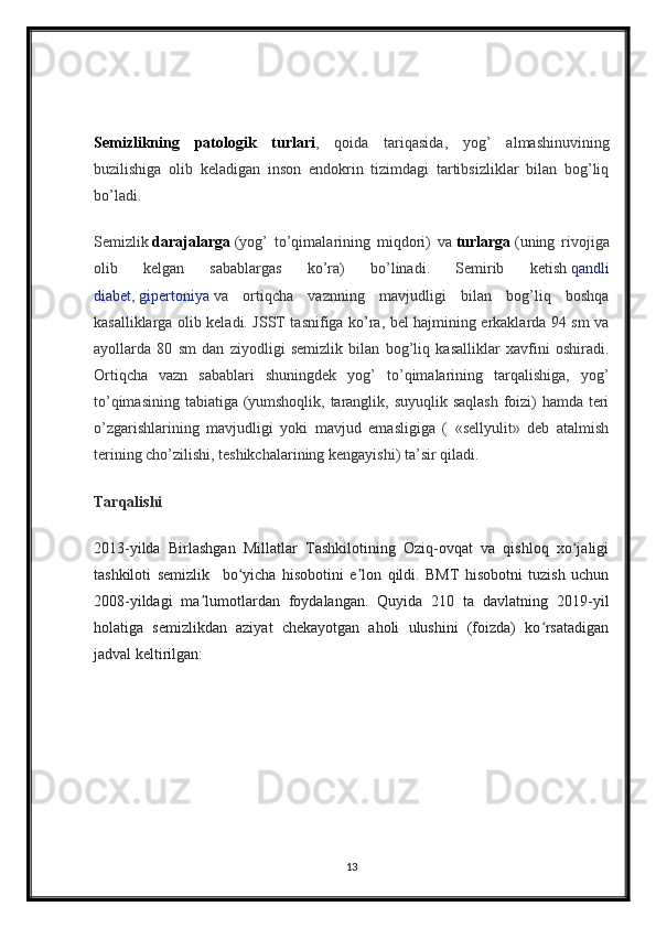Semizlikning   patologik   turlari ,   qoida   tariqasida,   yog’   almashinuvining
buzilishiga   olib   keladigan   inson   endokrin   tizimdagi   tartibsizliklar   bilan   bog’liq
bo’ladi.
Semizlik   darajalarga   (yog’   to’qimalarining   miqdori)   va   turlarga   (uning   rivojiga
olib   kelgan   sabablargas   ko’ra)   bo’linadi.   Semirib   ketish   qandli
diabet ,   gipertoniya   va   ortiqcha   vaznning   mavjudligi   bilan   bog’liq   boshqa
kasalliklarga olib keladi. JSST tasnifiga ko’ra, bel hajmining erkaklarda 94 sm va
ayollarda   80   sm   dan   ziyodligi   semizlik   bilan   bog’liq   kasalliklar   xavfini   oshiradi.
Ortiqcha   vazn   sabablari   shuningdek   yog’   to’qimalarining   tarqalishiga,   yog’
to’qimasining tabiatiga (yumshoqlik, taranglik, suyuqlik saqlash foizi)  hamda teri
o’zgarishlarining   mavjudligi   yoki   mavjud   emasligiga   (   «sellyulit»   deb   atalmish
terining cho’zilishi, teshikchalarining kengayishi) ta’sir qiladi.
Tarqalishi
2013-yilda   Birlashgan   Millatlar   Tashkilotining   Oziq-ovqat   va   qishloq   xo jaligiʻ
tashkiloti   semizlik    
  bo yicha   hisobotini   e lon   qildi.   BMT   hisobotni   tuzish   uchun	
ʻ ʼ
2008-yildagi   ma lumotlardan   foydalangan.   Quyida   210   ta   davlatning   2019-yil	
ʼ
holatiga   semizlikdan   aziyat   chekayotgan   aholi   ulushini   (foizda)   ko rsatadigan	
ʻ
jadval keltirilgan:
13 