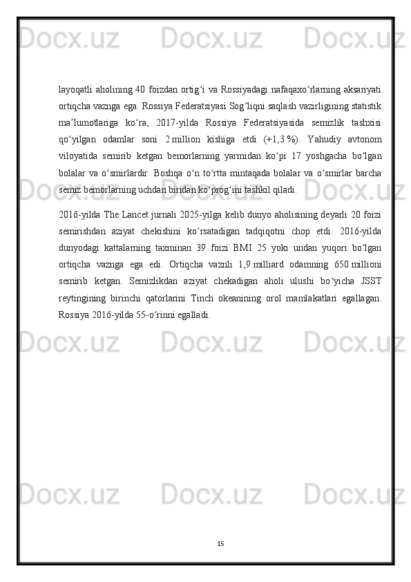 layoqatli aholining 40 foizdan ortig i  va Rossiyadagi  nafaqaxo rlarning aksariyatiʻ ʻ
ortiqcha vaznga ega. Rossiya Federatsiyasi Sog liqni saqlash vazirligining statistik	
ʻ
ma lumotlariga   ko ra,   2017-yilda   Rossiya   Federatsiyasida   semizlik   tashxisi	
ʼ ʻ
qo yilgan   odamlar   soni   2
ʻ   million   kishiga   etdi   (+1,3   %).   Yahudiy   avtonom
viloyatida   semirib   ketgan   bemorlarning   yarmidan   ko pi   17   yoshgacha   bo lgan	
ʻ ʻ
bolalar   va   o smirlardir.   Boshqa   o n   to rtta   mintaqada   bolalar   va   o smirlar   barcha	
ʻ ʻ ʻ ʻ
semiz bemorlarning uchdan biridan ko prog ini tashkil qiladi.	
ʻ ʻ
2016-yilda The Lancet jurnali 2025-yilga kelib dunyo aholisining deyarli 20 foizi
semirishdan   aziyat   chekishini   ko rsatadigan   tadqiqotni   chop   etdi.   2016-yilda	
ʻ
dunyodagi   kattalarning   taxminan   39   foizi   BMI   25   yoki   undan   yuqori   bo lgan	
ʻ
ortiqcha   vaznga   ega   edi.   Ortiqcha   vaznli   1,9   milliard   odamning   650   millioni
semirib   ketgan.   Semizlikdan   aziyat   chekadigan   aholi   ulushi   bo yicha   JSST	
ʻ
reytingining   birinchi   qatorlarini   Tinch   okeanining   orol   mamlakatlari   egallagan.
Rossiya 2016-yilda 55-o rinni egalladi.	
ʻ
15 
