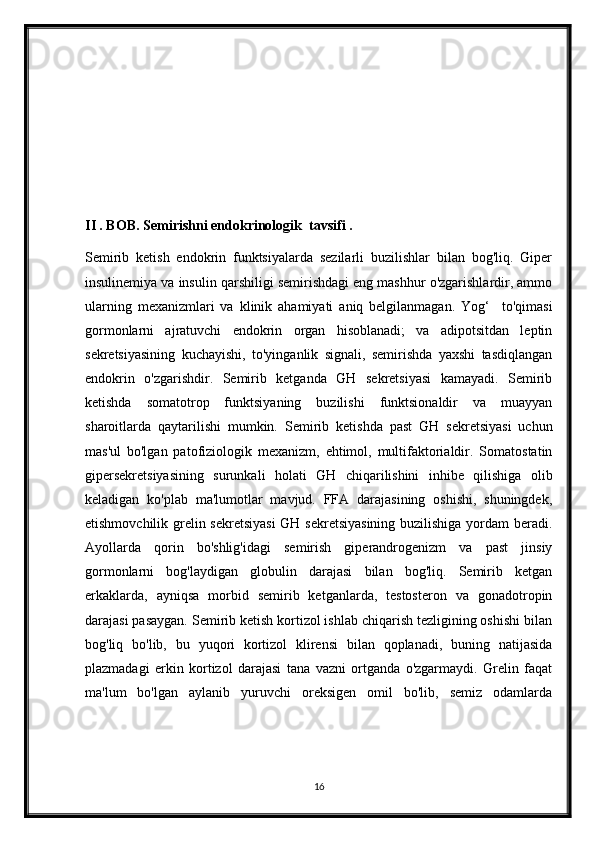II . BOB.   Semirishni endokrinologik  tavsifi .
Semirib   ketish   endokrin   funktsiyalarda   sezilarli   buzilishlar   bilan   bog'liq.   Giper
insulinemiya va insulin qarshiligi semirishdagi eng mashhur o'zgarishlardir, ammo
ularning   mexanizmlari   va   klinik   ahamiyati   aniq   belgilanmagan.   Yog‘     to'qimasi
gormonlarni   ajratuvchi   endokrin   organ   hisoblanadi;   va   adipotsitdan   leptin
sekretsiyasining   kuchayishi,   to'yinganlik   signali,   semirishda   yaxshi   tasdiqlangan
endokrin   o'zgarishdir.   Semirib   ketganda   GH   sekretsiyasi   kamayadi.   Semirib
ketishda   somatotrop   funktsiyaning   buzilishi   funktsionaldir   va   muayyan
sharoitlarda   qaytarilishi   mumkin.   Semirib   ketishda   past   GH   sekretsiyasi   uchun
mas'ul   bo'lgan   patofiziologik   mexanizm,   ehtimol,   multifaktorialdir.   Somatostatin
gipersekretsiyasining   surunkali   holati   GH   chiqarilishini   inhibe   qilishiga   olib
keladigan   ko'plab   ma'lumotlar   mavjud.   FFA   darajasining   oshishi,   shuningdek,
etishmovchilik grelin sekretsiyasi  GH sekretsiyasining buzilishiga yordam beradi.
Ayollarda   qorin   bo'shlig'idagi   semirish   giperandrogenizm   va   past   jinsiy
gormonlarni   bog'laydigan   globulin   darajasi   bilan   bog'liq.   Semirib   ketgan
erkaklarda,   ayniqsa   morbid   semirib   ketganlarda,   testosteron   va   gonadotropin
darajasi pasaygan. Semirib ketish kortizol ishlab chiqarish tezligining oshishi bilan
bog'liq   bo'lib,   bu   yuqori   kortizol   klirensi   bilan   qoplanadi,   buning   natijasida
plazmadagi   erkin   kortizol   darajasi   tana   vazni   ortganda   o'zgarmaydi.   Grelin   faqat
ma'lum   bo'lgan   aylanib   yuruvchi   oreksigen   omil   bo'lib,   semiz   odamlarda
16 
