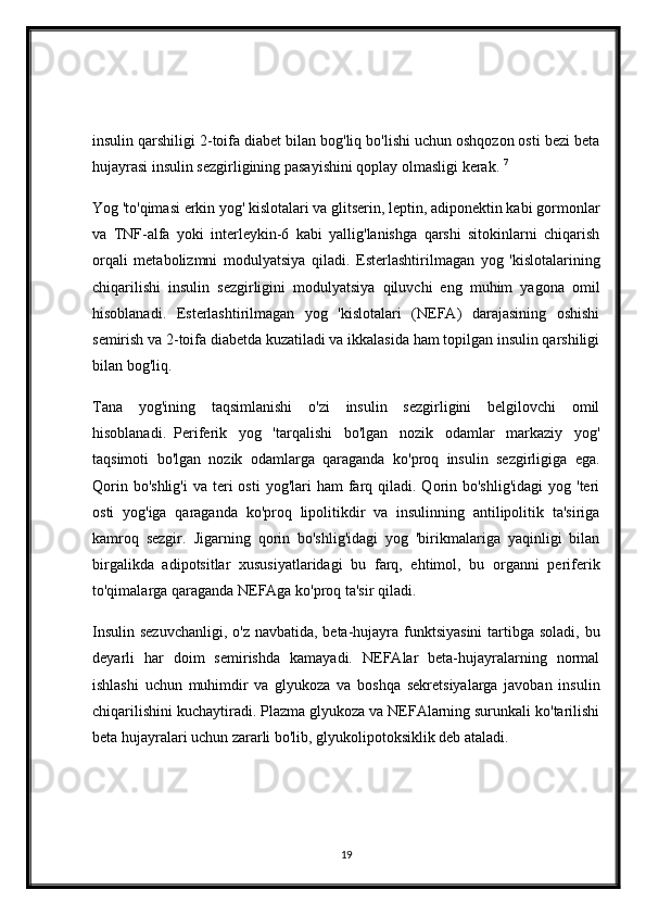insulin qarshiligi 2-toifa diabet bilan bog'liq bo'lishi uchun oshqozon osti bezi beta
hujayrasi insulin sezgirligining pasayishini qoplay olmasligi kerak.   7
Yog 'to'qimasi erkin yog' kislotalari va glitserin, leptin, adiponektin kabi gormonlar
va   TNF-alfa   yoki   interleykin-6   kabi   yallig'lanishga   qarshi   sitokinlarni   chiqarish
orqali   metabolizmni   modulyatsiya   qiladi.   Esterlashtirilmagan   yog   'kislotalarining
chiqarilishi   insulin   sezgirligini   modulyatsiya   qiluvchi   eng   muhim   yagona   omil
hisoblanadi.   Esterlashtirilmagan   yog   'kislotalari   (NEFA)   darajasining   oshishi
semirish va 2-toifa diabetda kuzatiladi va ikkalasida ham topilgan insulin qarshiligi
bilan bog'liq.    
Tana   yog'ining   taqsimlanishi   o'zi   insulin   sezgirligini   belgilovchi   omil
hisoblanadi.     Periferik   yog   'tarqalishi   bo'lgan   nozik   odamlar   markaziy   yog'
taqsimoti   bo'lgan   nozik   odamlarga   qaraganda   ko'proq   insulin   sezgirligiga   ega.
Qorin  bo'shlig'i  va  teri   osti   yog'lari  ham   farq qiladi.  Qorin  bo'shlig'idagi  yog  'teri
osti   yog'iga   qaraganda   ko'proq   lipolitikdir   va   insulinning   antilipolitik   ta'siriga
kamroq   sezgir.     Jigarning   qorin   bo'shlig'idagi   yog   'birikmalariga   yaqinligi   bilan
birgalikda   adipotsitlar   xususiyatlaridagi   bu   farq,   ehtimol,   bu   organni   periferik
to'qimalarga qaraganda NEFAga ko'proq ta'sir qiladi.
Insulin sezuvchanligi,  o'z navbatida, beta-hujayra funktsiyasini  tartibga soladi, bu
deyarli   har   doim   semirishda   kamayadi.   NEFAlar   beta-hujayralarning   normal
ishlashi   uchun   muhimdir   va   glyukoza   va   boshqa   sekretsiyalarga   javoban   insulin
chiqarilishini kuchaytiradi. Plazma glyukoza va NEFAlarning surunkali ko'tarilishi
beta hujayralari uchun zararli bo'lib, glyukolipotoksiklik deb ataladi.    
19 