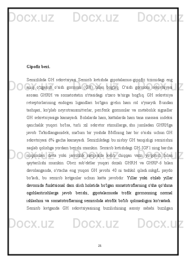 Gipofiz bezi.
Semizlikda   GH   sekretsiyasi   Semirib   ketishda   gipotalamus-gipofiz   tizimidagi   eng
aniq   o'zgarish   o'sish   gormoni   (GH)   bilan   bog'liq.   O'sish   gormoni   sekretsiyasi
asosan   GHRH   va   somatostatin   o'rtasidagi   o'zaro   ta'sirga   bog'liq.   GH   sekretsiya
retseptorlarining   endogen   ligandlari   bo'lgan   grelin   ham   rol   o'ynaydi.     Bundan
tashqari,   ko'plab   neyrotransmitterlar,   periferik   gormonlar   va   metabolik   signallar
GH sekretsiyasiga kamayadi. Bolalarda ham, kattalarda ham tana massasi  indeksi
qanchalik   yuqori   bo'lsa,   turli   xil   sekretor   stimullarga,   shu   jumladan   GHRHga
javob     Ta'kidlanganidek,   ma'lum   bir   yoshda   BMIning   har   bir   o'sishi   uchun   GH
sekretsiyasi 6% gacha kamayadi. Semizlikdagi bu nisbiy GH tanqisligi semirishni
saqlab qolishga yordam berishi mumkin. Semirib ketishdagi GH-IGF1 ning barcha
nuqsonlari   dieta   yoki   jarrohlik   natijasida   kelib   chiqqan   vazn   yo'qotish   bilan
qaytarilishi   mumkin.     Obez   sub'ektlar   yuqori   dozali   GHRH   va   GHRP-6   bilan
davolanganda,   o'rtacha   eng   yuqori   GH   javobi   40   ni   tashkil   qiladi.mkg/L   paydo
bo'ladi,   bu   semirib   ketganlar   uchun   katta   javobdir.     Yillar   yoki   o'nlab   yillar
davomida funktsional dam olish holatida bo'lgan somatotroflarning o'sha qo'shma
ogohlantirishlarga   javob   berishi,   gipotalamusda   trofik   gormonning   normal
ishlashini   va   somatotroflarning   semirishda   atrofik   bo'lib   qolmasligini   ko'rsatadi.  
Semirib   ketganda   GH   sekretsiyasining   buzilishining   asosiy   sababi   buzilgan
21
