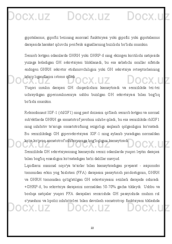 gipotalamus,   gipofiz   bezining   anormal   funktsiyasi   yoki   gipofiz   yoki   gipotalamus
darajasida harakat qiluvchi periferik signallarning buzilishi bo'lishi mumkin.
Semirib ketgan odamlarda GHRH yoki GHRP-6 ning ekzogen kiritilishi natijasida
yuzaga   keladigan   GH   sekretsiyasi   bloklanadi,   bu   esa   sababchi   omillar   sifatida
endogen   GHRH   sekretor   etishmovchiligini   yoki   GH   sekretsiya   retseptorlarining
tabiiy ligandlarini istisno qiladi.
Yuqori   insulin   darajasi   GH   chiqarilishini   kamaytiradi   va   semizlikda   tez-tez
uchraydigan   giperinsulinemiya   ushbu   buzilgan   GH   sekretsiyasi   bilan   bog'liq
bo'lishi mumkin.    
Rekombinant IGF-1 (rhIGF1) ning past dozasini qo'llash semirib ketgan va normal
sub'ektlarda GHRH ga somatotrof javobini inhibe qiladi, bu esa semizlikda rhIGF1
ning   inhibitiv   ta'siriga   somatotrofning   sezgirligi   saqlanib   qolganligini   ko'rsatadi.
Bu   semizlikdagi   GH   gipersekretsiyasi   IGF-1   ning   aylanib   yuradigan   normaldan
ko'ra ko'proq somatotrof inhibisyoniga bog'liqligini kamaytiradi.
Semizlikda GH sekretsiyasining kamayishi semiz odamlarda yuqori leptin darajasi
bilan bog'liq emasligini ko'rsatadigan ba'zi dalillar mavjud. 
Lipidlarni   minimal   nojo'ya   ta'sirlar   bilan   kamaytiradigan   preparat   -   asipimoks
tomonidan  erkin  yog  'kislotasi  (FFA)  darajasini   pasaytirish  piridostigmin,  GHRH
va   GHRH   tomonidan   qo'zg'atilgan   GH   sekretsiyasini   sezilarli   darajada   oshiradi.
+GHRP-6,   bu   sekretsiya   darajasini   normaldan   50-70%   gacha   tiklaydi.     Ushbu   va
boshqa   natijalar   yuqori   FFA   darajalari   semirishda   GH   pasayishida   muhim   rol
o'ynashini va lipoliz inhibitörleri bilan davolash somatrotrop funktsiyani tiklashda
22 