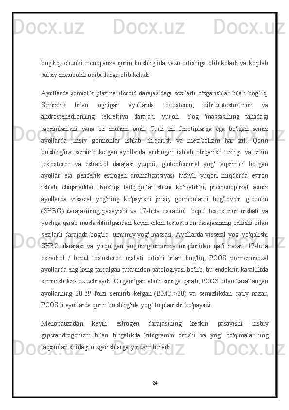 bog'liq, chunki menopauza qorin bo'shlig'ida vazn ortishiga olib keladi va ko'plab
salbiy metabolik oqibatlarga olib keladi.
Ayollarda  semizlik plazma steroid  darajasidagi  sezilarli  o'zgarishlar  bilan  bog'liq.
Semizlik   bilan   og'rigan   ayollarda   testosteron,   dihidrotestosteron   va
androstenedionning   sekretsiya   darajasi   yuqori.   Yog   'massasining   tanadagi
taqsimlanishi   yana   bir   muhim   omil.   Turli   xil   fenotiplarga   ega   bo'lgan   semiz
ayollarda   jinsiy   gormonlar   ishlab   chiqarish   va   metabolizm   har   xil.   Qorin
bo'shlig'ida   semirib   ketgan   ayollarda   androgen   ishlab   chiqarish   tezligi   va   erkin
testosteron   va   estradiol   darajasi   yuqori,   gluteofemoral   yog'   taqsimoti   bo'lgan
ayollar   esa   periferik   estrogen   aromatizatsiyasi   tufayli   yuqori   miqdorda   estron
ishlab   chiqaradilar.   Boshqa   tadqiqotlar   shuni   ko'rsatdiki,   premenopozal   semiz
ayollarda   visseral   yog'ning   ko'payishi   jinsiy   gormonlarni   bog'lovchi   globulin
(SHBG)   darajasining   pasayishi   va   17-beta   estradiol     bepul   testosteron   nisbati   va
yoshga qarab moslashtirilgandan keyin erkin testosteron darajasining oshishi bilan
sezilarli darajada bog'liq. umumiy yog' massasi. Ayollarda visseral yog 'yo'qolishi
SHBG   darajasi   va   yo'qolgan   yog'ning   umumiy   miqdoridan   qat'i   nazar,   17-beta
estradiol   /   bepul   testosteron   nisbati   ortishi   bilan   bog'liq.     PCOS   premenopozal
ayollarda eng keng tarqalgan tuxumdon patologiyasi bo'lib, bu endokrin kasallikda
semirish tez-tez uchraydi. O'rganilgan aholi soniga qarab, PCOS bilan kasallangan
ayollarning   20-69   foizi   semirib   ketgan   (BMI).>30)   va   semizlikdan   qatiy   nazar,
PCOS li ayollarda qorin bo'shlig'ida yog‘ to'planishi ko'payadi.
Menopauzadan   keyin   estrogen   darajasining   keskin   pasayishi   nisbiy
giperandrogenizm   bilan   birgalikda   kilogramm   ortishi   va   yog‘   to'qimalarining
taqsimlanishidagi o'zgarishlarga yordam beradi.
24 