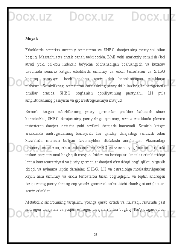Moyak
Erkaklarda   semirish   umumiy   testosteron   va   SHBG   darajasining   pasayishi   bilan
bog'liq.   Massachusets   erkak   qarish   tadqiqotida,   BMI   yoki   markaziy   semirish   (bel
atrofi   yoki   bel-son   indeksi)   bo'yicha   o'lchanadigan   boshlang'ich   va   kuzatuv
davomida   semirib   ketgan   erkaklarda   umumiy   va   erkin   testosteron   va   SHBG
ko'proq   pasaygan.   hech   qachon   semiz   deb   baholanmagan   erkaklarga
nisbatan.     Semizlikdagi testosteron darajasining pasayishi bilan bog'liq patogenetik
omillar   orasida   SHBG   bog'lanish   qobiliyatining   pasayishi,   LH   puls
amplitudasining pasayishi va giperestrogenemiya mavjud.
Semirib   ketgan   sub'ektlarning   jinsiy   gormonlar   profilini   baholash   shuni
ko'rsatadiki,   SHBG   darajasining   pasayishiga   qaramay,   semiz   erkaklarda   plazma
testosteron   darajasi   o'rtacha   yoki   sezilarli   darajada   kamayadi.     Semirib   ketgan
erkaklarda   androgenlarning   kamayishi   har   qanday   darajadagi   semizlik   bilan
kuzatilishi   mumkin   bo'lgan   davomiylikni   ifodalashi   aniqlangan.   Plazmadagi
umumiy testosteron, erkin testosteron va SHBG va visseral  yog 'massasi  o'rtasida
teskari proportsional bog'liqlik mavjud. Isidori va boshqalar.     kattalar erkaklaridagi
leptin kontsentratsiyasi va jinsiy gormonlar darajasi o'rtasidagi bog'liqlikni o'rganib
chiqdi   va   aylanma   leptin   darajalari   SHBG,   LH   va   estradiolga   moslashtirilgandan
keyin   ham   umumiy   va   erkin   testosteron   bilan   bog'liqligini   va   leptin   androgen
darajasining pasayishining eng yaxshi gormonal ko'rsatkichi ekanligini aniqladilar.
semiz erkaklar
Metabolik   sindromning   tarqalishi   yoshga   qarab   ortadi   va   mustaqil   ravishda   past
androgen darajalari va yuqori estrogen darajalari bilan bog'liq.     Ko'p o'zgaruvchan
25 