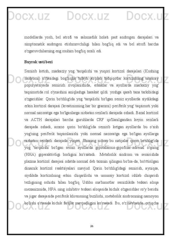 modellarda   yosh,   bel   atrofi   va   salomatlik   holati   past   androgen   darajalari   va
simptomatik   androgen   etishmovchiligi   bilan   bog'liq   edi   va   bel   atrofi   barcha
o'zgaruvchilarning eng muhim bog'liq omili edi.
Buyrak usti bezi
Semirib   ketish,   markaziy   yog   'tarqalishi   va   yuqori   kortizol   darajalari   (Kushing
sindromi)   o'rtasidagi   bog'liqlik   tufayli   ko'plab   tadqiqotlar   kortizolning   umumiy
populyatsiyada   semirish   rivojlanishida,   erkaklar   va   ayollarda   markaziy   yog'
taqsimotida  rol   o'ynashini  aniqlashga  harakat  qildi.  yoshga   qarab   tana  tarkibidagi
o'zgarishlar.   Qorin   bo'shlig'ida   yog   'tarqalishi   bo'lgan   semiz   ayollarda   siydikdagi
erkin kortizol darajasi (kreatininning har bir grammi) periferik yog' taqsimoti yoki
normal nazoratga ega bo'lganlarga nisbatan sezilarli darajada oshadi. Bazal kortizol
va   ACTH   darajalari   barcha   guruhlarda   CRF   qo'llanilgandan   keyin   sezilarli
darajada   oshadi,   ammo   qorin   bo'shlig'ida   semirib   ketgan   ayollarda   bu   o'sish
yog'ning   periferik   taqsimlanishi   yoki   normal   nazoratga   ega   bo'lgan   ayollarga
nisbatan   sezilarli   darajada   yuqori.   Shuning   uchun   bu   natijalar   qorin   bo'shlig'ida
yog   'tarqalishi   bo'lgan   semiz   ayollarda   gipotalamus-gipofizar-adrenal   o'qning
(HHA)   giperaktivligi   borligini   ko'rsatadi.     Metabolik   sindrom   va   semirishda
plazma kortizol darajasi odatda normal deb taxmin qilingan bo'lsa-da, bo'rttirilgan
dinamik   kortizol   reaktsiyalari   mavjud.     Qorin   bo'shlig'idagi   semirish,   ayniqsa,
siydikda   kortizolning   erkin   chiqarilishi   va   umumiy   kortizol   ishlab   chiqarish
tezligining   oshishi   bilan   bog'liq.     Ushbu   ma'lumotlar   semizlikda   teskari   aloqa
mexanizmida, HPA ning inhibitiv teskari aloqasida kichik o'zgarishlar ro'y berishi
va jigar darajasida periferik klirensning buzilishi, metabolik sindromning namoyon
bo'lishi o'rtasida kichik farqlar mavjudligini ko'rsatadi. Bu, o'z navbatida, ortiqcha
26 