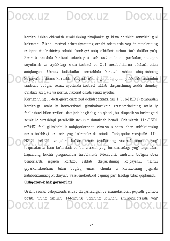kortizol   ishlab   chiqarish   semirishning   rivojlanishiga   hissa   qo'shishi   mumkinligini
ko'rsatadi.   Biroq,   kortizol   sekretsiyasining   ortishi   odamlarda   yog   'to'qimalarining
ortiqcha   cho'kishining   sababi   ekanligini   aniq   ta'kidlash   uchun   etarli   dalillar   yo'q.
Semirib   ketishda   kortizol   sekretsiyasi   turli   usullar   bilan,   jumladan,   izotopik
suyultirish   va   siydikdagi   erkin   kortizol   va   C21   metabolitlarini   o'lchash   bilan
aniqlangan.   Ushbu   tadkikotlar   semizlikda   kortizol   ishlab   chiqarishning
ko'payishini doimo ko'rsatdi.     Yaqinda o'tkazilgan tadqiqotlar polikistik tuxumdon
sindromi   bo'lgan   semiz   ayollarda   kortizol   ishlab   chiqarishning   xuddi   shunday
o'sishini aniqladi va normal nazorat ostida semiz ayollar.    
Kortizonning 11-beta-gidroksisteroid dehidrogenaza turi 1 (11b-HSD1) tomonidan
kortizolga   mahalliy   konversiyasi   glyukokortikoid   retseptorlarining   mahalliy
faollashuvi bilan sezilarli darajada bog'liqligi aniqlandi, bu idiopatik va kushingoid
semizlik   o'rtasidagi   parallellik   uchun   tushuntirish   beradi.   Odamlarda   11b-HSD1
mRNK   faolligi   ko'pchilik   tadqiqotlarda   in   vivo   va   in   vitro   obez   sub'ektlarning
qorin   bo'shlig'i   teri   osti   yog   'to'qimalarida   ortadi.     Tadqiqotlar   mavjudki,   11b-
HSD1   mRNK   darajalari   ba'zan   semiz   ayollarning   visseral   omental   yog'
to'qimalarida   ham   ko'tariladi   va   bu   visseral   yog   'birikmasidagi   yog'   to'qimalari
hajmining   kuchli   prognozchisi   hisoblanadi.     Metabolik   sindromi   bo'lgan   obez
bemorlarda   jigarda   kortizol   ishlab   chiqarishning   ko'payishi,   tizimli
giperkortikoidizm   bilan   bog'liq   emas,   chunki   u   kortizolning   jigarda
katabolizmining kuchayishi va adenokortikal o'qning past faolligi bilan qoplanadi.    
Oshqozon-ichak gormonlari
Grelin asosan oshqozonda ishlab chiqariladigan 28 aminokislotali peptidli gormon
bo'lib,   uning   tuzilishi   N-terminal   uchining   uchinchi   aminokislotasida   yog'
27 