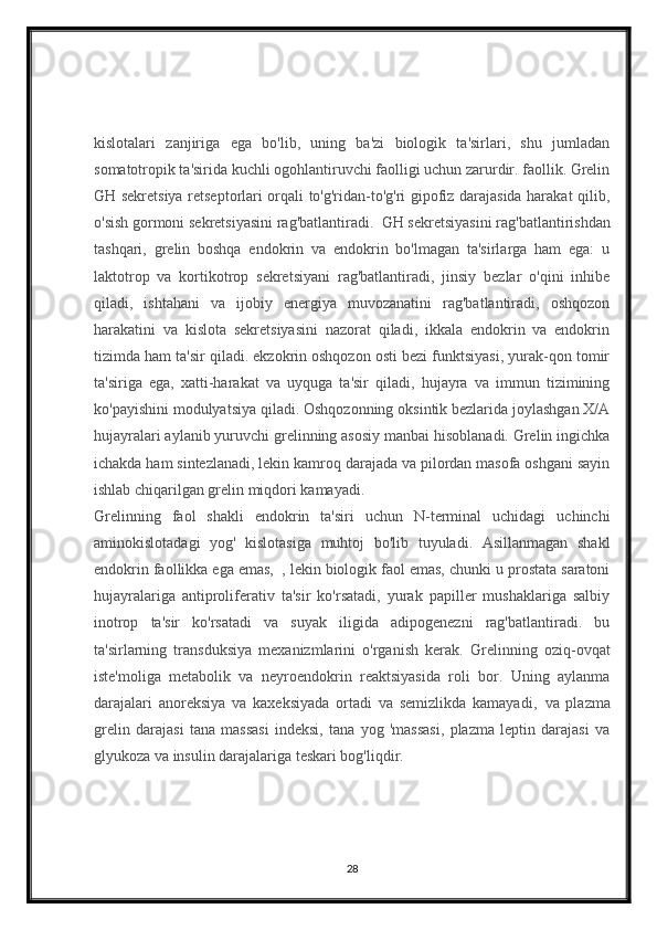 kislotalari   zanjiriga   ega   bo'lib,   uning   ba'zi   biologik   ta'sirlari,   shu   jumladan
somatotropik ta'sirida kuchli ogohlantiruvchi faolligi uchun zarurdir. faollik. Grelin
GH sekretsiya retseptorlari orqali to'g'ridan-to'g'ri gipofiz darajasida harakat qilib,
o'sish gormoni sekretsiyasini rag'batlantiradi.     GH sekretsiyasini rag'batlantirishdan
tashqari,   grelin   boshqa   endokrin   va   endokrin   bo'lmagan   ta'sirlarga   ham   ega:   u
laktotrop   va   kortikotrop   sekretsiyani   rag'batlantiradi,   jinsiy   bezlar   o'qini   inhibe
qiladi,   ishtahani   va   ijobiy   energiya   muvozanatini   rag'batlantiradi,   oshqozon
harakatini   va   kislota   sekretsiyasini   nazorat   qiladi,   ikkala   endokrin   va   endokrin
tizimda ham ta'sir qiladi. ekzokrin oshqozon osti bezi funktsiyasi, yurak-qon tomir
ta'siriga   ega,   xatti-harakat   va   uyquga   ta'sir   qiladi,   hujayra   va   immun   tizimining
ko'payishini modulyatsiya qiladi. Oshqozonning oksintik bezlarida joylashgan X/A
hujayralari aylanib yuruvchi grelinning asosiy manbai hisoblanadi. Grelin ingichka
ichakda ham sintezlanadi, lekin kamroq darajada va pilordan masofa oshgani sayin
ishlab chiqarilgan grelin miqdori kamayadi.
Grelinning   faol   shakli   endokrin   ta'siri   uchun   N-terminal   uchidagi   uchinchi
aminokislotadagi   yog'   kislotasiga   muhtoj   bo'lib   tuyuladi.   Asillanmagan   shakl
endokrin faollikka ega emas,     , lekin biologik faol emas, chunki u prostata saratoni
hujayralariga   antiproliferativ   ta'sir   ko'rsatadi,   yurak   papiller   mushaklariga   salbiy
inotrop   ta'sir   ko'rsatadi   va   suyak   iligida   adipogenezni   rag'batlantiradi.   bu
ta'sirlarning   transduksiya   mexanizmlarini   o'rganish   kerak.   Grelinning   oziq-ovqat
iste'moliga   metabolik   va   neyroendokrin   reaktsiyasida   roli   bor.   Uning   aylanma
darajalari   anoreksiya   va   kaxeksiyada   ortadi   va   semizlikda   kamayadi,     va   plazma
grelin   darajasi   tana   massasi   indeksi,   tana   yog   'massasi,   plazma   leptin   darajasi   va
glyukoza va insulin darajalariga teskari bog'liqdir.    
28 