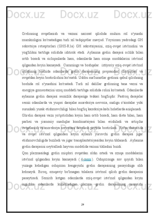Grelinning   ovqatlanish   va   vaznni   nazorat   qilishda   muhim   rol   o'ynashi
mumkinligini  ko'rsatadigan turli  xil  tadqiqotlar mavjud. Yoysimon yadrodagi GH
sekretsiya   retseptorlari   (GHS-R1a)   GH   sekretsiyasini,   oziq-ovqat   iste'molini   va
yog'lilikni   tartibga   solishda   ishtirok   etadi.     Aylanma   grelin   darajasi   ochlik   bilan
ortib   boradi   va   sichqonlarda   ham,   odamlarda   ham   ozuqa   moddalarini   iste'mol
qilgandan keyin kamayadi.     Cummings va boshqalar.     ixtiyoriy oziq-ovqat iste'mol
qilishning   boshida   odamlarda   grelin   darajasining   preprandial   cho'qqilari   va
ovqatdan keyin bostirilishini ko'rsatdi. Ushbu ma'lumotlar grelinni qabul qilishning
boshida   rol   o'ynashini   ko'rsatadi.     Turli   xil   dalillar   grelinning   tana   vazni   va
energiya gomeostazini uzoq muddatli tartibga solishda rolini ko'rsatadi. Odamlarda
aylanma   grelin   darajasi   semizlik   darajasiga   teskari   bog'liqdir.   Pastroq   darajalar
semiz   odamlarda   va   yuqori   darajalar   anoreksiya   nervoza,   malign   o'simtalar   yoki
surunkali yurak etishmovchiligi bilan bog'liq kaxeksiya kabi holatlarda aniqlanadi.    
Ghrelin   darajasi   vazn   yo'qotishdan   keyin   ham   ortib   boradi,   ham   dieta   bilan,   ham
parhez   va   jismoniy   mashqlar   kombinatsiyasi   bilan   erishiladi   va   ortiqcha
ovqatlanish va anoreksiya nervozani davolash paytida bostiriladi.     Ro'za sharoitida
va   ovqat   iste'mol   qilgandan   keyin   aylanib   yuruvchi   grelin   darajasi   jigar
etishmovchiligida buziladi va jigar transplantatsiyasidan keyin tiklanadi.     Aylanma
grelin darajasini neytrallash hayvon modelida vaznni tiklashni buzdi.    
Qon   plazmasidagi   grelin   miqdori   ovqatdan   oldin   ortadi   va   ozuqa   moddalarini
iste'mol   qilgandan   keyin   kamayadi   (   4-rasm   ).   Oshqozonga   suv   quyish   bilan
yuzaga   keladigan   oshqozon   kengayishi   grelin   darajasining   pasayishiga   olib
kelmaydi.   Biroq,   ozuqaviy   bo'lmagan   tolalarni   iste'mol   qilish   grelin   darajasini
pasaytiradi.   Semirib   ketgan   odamlarda   oziq-ovqat   iste'mol   qilgandan   keyin
ingichka   odamlarda   kuzatiladigan   plazma   grelin   darajasining   pasayishi
29