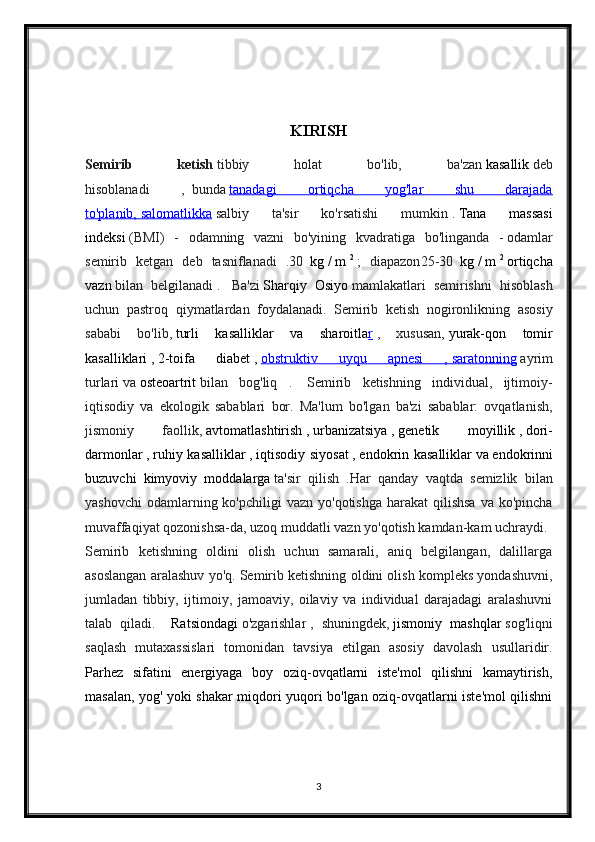 KIRISH
Semirib   ketish   tibbiy   holat   bo'lib,   ba'zan   kasallik   deb
hisoblanadi   ,     bunda   tanadagi   ortiqcha   yog'lar   shu   darajada
to'planib,        salomatlikka      salbiy   ta'sir   ko'rsatishi   mumkin   .   Tana   massasi
indeksi   (BMI)   -   odamning   vazni   bo'yining   kvadratiga   bo ' linganda   -   odamlar
semirib   ketgan   deb   tasniflanadi   . 30     kg   /   m   2
  ;   diapazon 25-30     kg   /   m   2
  ortiqcha
vazn   bilan   belgilanadi   .     Ba'zi   Sharqiy   Osiyo   mamlakatlari   semirishni   hisoblash
uchun   pastroq   qiymatlardan   foydalanadi.     Semirib   ketish   nogironlikning   asosiy
sababi   bo'lib,   turli   kasalliklar   va   sharoitla r   ,   xususan,   yurak-qon   tomir
kasalliklari   ,   2-toifa   diabet   ,   obstruktiv   uyqu   apnesi   ,        saratonning      ayrim
turlari   va   osteoartrit   bilan   bog'liq   .     Semirib   ketishning   individual,   ijtimoiy-
iqtisodiy   va   ekologik   sabablari   bor.   Ma'lum   bo'lgan   ba'zi   sabablar:   ovqatlanish,
jismoniy   faollik,   avtomatlashtirish   ,   urbanizatsiya   ,   genetik   moyillik   ,   dori-
darmonlar   ,   ruhiy kasalliklar   ,   iqtisodiy siyosat   ,   endokrin kasalliklar   va   endokrinni
buzuvchi   kimyoviy   moddalarga   ta'sir   qilish   . Har   qanday   vaqtda   semizlik   bilan
yashovchi  odamlarning ko'pchiligi   vazn  yo'qotishga  harakat  qilishsa   va ko'pincha
muvaffaqiyat qozonishsa-da, uzoq muddatli vazn yo'qotish kamdan-kam uchraydi.    
Semirib   ketishning   oldini   olish   uchun   samarali,   aniq   belgilangan,   dalillarga
asoslangan aralashuv yo'q. Semirib ketishning oldini olish kompleks yondashuvni,
jumladan   tibbiy,   ijtimoiy,   jamoaviy,   oilaviy   va   individual   darajadagi   aralashuvni
talab   qiladi.       Ratsiondagi   o'zgarishlar   ,   shuningdek,   jismoniy   mashqlar   sog'liqni
saqlash   mutaxassislari   tomonidan   tavsiya   etilgan   asosiy   davolash   usullaridir.
Parhez   sifatini   energiyaga   boy   oziq-ovqatlarni   iste'mol   qilishni   kamaytirish,
masalan, yog' yoki shakar miqdori yuqori bo'lgan oziq-ovqatlarni iste'mol qilishni
3 