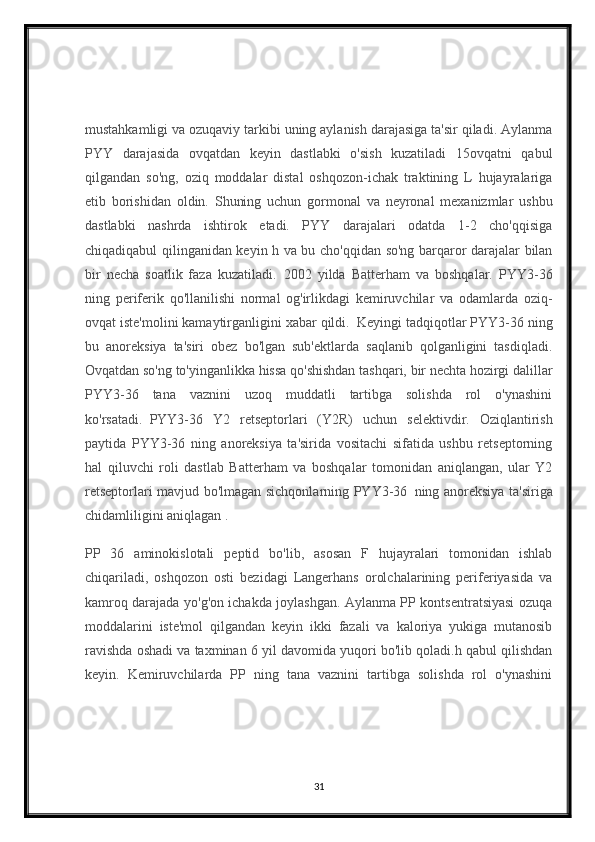 mustahkamligi va ozuqaviy tarkibi uning aylanish darajasiga ta'sir qiladi. Aylanma
PYY   darajasida   ovqatdan   keyin   dastlabki   o'sish   kuzatiladi   15ovqatni   qabul
qilgandan   so'ng,   oziq   moddalar   distal   oshqozon-ichak   traktining   L   hujayralariga
etib   borishidan   oldin.   Shuning   uchun   gormonal   va   neyronal   mexanizmlar   ushbu
dastlabki   nashrda   ishtirok   etadi.   PYY   darajalari   odatda   1-2   cho'qqisiga
chiqadiqabul qilinganidan keyin h va bu cho'qqidan so'ng barqaror darajalar bilan
bir   necha   soatlik   faza   kuzatiladi.     2002   yilda   Batterham   va   boshqalar.   PYY3-36
ning   periferik   qo'llanilishi   normal   og'irlikdagi   kemiruvchilar   va   odamlarda   oziq-
ovqat iste'molini kamaytirganligini xabar qildi.     Keyingi tadqiqotlar PYY3-36 ning
bu   anoreksiya   ta'siri   obez   bo'lgan   sub'ektlarda   saqlanib   qolganligini   tasdiqladi.
Ovqatdan so'ng to'yinganlikka hissa qo'shishdan tashqari, bir nechta hozirgi dalillar
PYY3-36   tana   vaznini   uzoq   muddatli   tartibga   solishda   rol   o'ynashini
ko'rsatadi.     PYY3-36   Y2   retseptorlari   (Y2R)   uchun   selektivdir.   Oziqlantirish
paytida   PYY3-36   ning   anoreksiya   ta'sirida   vositachi   sifatida   ushbu   retseptorning
hal   qiluvchi   roli   dastlab   Batterham   va   boshqalar   tomonidan   aniqlangan,   ular   Y2
retseptorlari mavjud bo'lmagan sichqonlarning PYY3-36     ning anoreksiya ta'siriga
chidamliligini aniqlagan .
PP   36   aminokislotali   peptid   bo'lib,   asosan   F   hujayralari   tomonidan   ishlab
chiqariladi,   oshqozon   osti   bezidagi   Langerhans   orolchalarining   periferiyasida   va
kamroq darajada yo'g'on ichakda joylashgan. Aylanma PP kontsentratsiyasi ozuqa
moddalarini   iste'mol   qilgandan   keyin   ikki   fazali   va   kaloriya   yukiga   mutanosib
ravishda oshadi va taxminan 6 yil davomida yuqori bo'lib qoladi.h qabul qilishdan
keyin.   Kemiruvchilarda   PP   ning   tana   vaznini   tartibga   solishda   rol   o'ynashini
31 