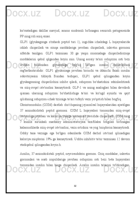 ko'rsatadigan   dalillar   mavjud,   ammo   sindromli   bo'lmagan   semirish   patogenezida
PP ning roli aniq emas.    
GLP1   (glyukagonga   o'xshash   peptid   turi   1),   ingichka   ichakdagi   L   hujayralarida
ishlab   chiqariladi   va   ozuqa   moddalariga   javoban   chiqariladi,   inkretin   gormoni
sifatida   tanilgan.   GLP1   taxminan   30   ga   yaqin   muomalaga   chiqariladiozuqa
moddalarini   qabul   qilgandan   keyin   min.   Uning   asosiy   ta'siri   oshqozon   osti   bezi
orollari   tomonidan   glyukozaga   bog'liq   bo'lgan   insulin   chiqarilishini
rag'batlantirishdir.   GLP1   glyukozaga   javoban   birinchi   va   ikkinchi   fazali   insulin
sekretsiyasini   tiklaydi.     Bundan   tashqari,   GLP1   qabul   qilingandan   keyin
glyukagonning   chiqarilishini   inhibe   qiladi,   oshqozon   bo'shatishini   sekinlashtiradi
va   oziq-ovqat   iste'molini   kamaytiradi.   GLP-1   va   uning   analoglari   bilan   davolash
qisman   ularning   oshqozon   bo'shatilishiga   ta'siri   va   ko'ngil   aynishi   va   qayt
qilishning oshqozon-ichak tizimiga ta'siri tufayli vazn yo'qotish bilan bog'liq.
Oksintomodulin (OXM) dastlab cho'chqaning jejunoileal hujayralaridan ajratilgan
37   aminokislotali   peptid   gormoni.   OXM   L   hujayralari   tomonidan   oziq-ovqat
iste'moliga javoban va kaloriya yukiga mutanosib ravishda chiqariladi. OXM ning
7   kunlik   surunkali   markaziy   administratsiyasi   taxifilaksi   belgilari   bo'lmagan
kalamushlarda oziq-ovqat iste'molini, vazn ortishini va yog 'miqdorini kamaytiradi.
Oddiy   tana   vazniga   ega   bo'lgan   odamlarda   OXM   darhol   iste'mol   qilinadigan
kaloriya miqdorini 19% ga kamaytiradi. Ushbu inhibitiv ta'sir taxminan 12 davom
etadiqabul qilingandan keyin h.
Amilin, 37 aminokislotali peptid, neyroendokrin gormon. Oziq moddalar, inkretin
gormonlari   va   asab   impulslariga   javoban   oshqozon   osti   bezi   beta   hujayralari
tomonidan   insulin   bilan   birga   chiqariladi.   Amilin   insulin   ta'sirini   to'ldiradigan,
32 