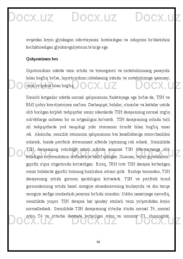 ovqatdan   keyin   glyukagon   sekretsiyasini   bostiradigan   va   oshqozon   bo'shatishini
kechiktiradigan glyukoregulyatsion ta'sirga ega.
Qalqonsimon bez
Gipotiroidizm   odatda   vazn   ortishi   va   termogenez   va   metabolizmning   pasayishi
bilan bog'liq bo'lsa, hipertiroidizm ishtahaning oshishi va metabolizmga qaramay,
vazn yo'qotish bilan bog'liq.
Semirib ketganlar  odatda normal  qalqonsimon funktsiyaga  ega bo'lsa-da, TSH va
BMI ijobiy korrelyatsiyasi ma'lum. Darhaqiqat, bolalar, o'smirlar va kattalar ustida
olib borilgan ko'plab tadqiqotlar semiz odamlarda TSH darajasining normal ozg'in
sub'ektlarga   nisbatan   bir   oz   ortganligini   ko'rsatdi.     TSH   darajasining   oshishi   turli
xil   tadqiqotlarda   yod   tanqisligi   yoki   otoimmun   tiroidit   bilan   bog'liq   emas
edi.     Aksincha, semizlik otoimmün qalqonsimon bez kasalliklariga sezuvchanlikni
oshiradi,   bunda   periferik   determinant   sifatida   leptinning   roli   oshadi.     Semizlikda
TSH   darajasining   oshishiga   sabab   sifatida   anormal   TSH   sekretsiyasiga   olib
keladigan neyroendokrin disfunktsiya taklif qilingan. Xususan, leptin gipotalamus-
gipofiz o'qini  o'zgartirishi  ko'rsatilgan.     Biroq, TRH testi  TSH darajasi  ko'tarilgan
semiz bolalarda gipofiz bezining buzilishini istisno qildi.     Boshqa tomondan, TSH
darajasining   ortishi   gormon   qarshiligini   ko'rsatadi.   TSH   va   periferik   tiroid
gormonlarining   ortishi   bazal   energiya   almashinuvining   kuchayishi   va   shu   tariqa
energiya sarfiga moslashish jarayoni bo'lishi mumkin. Ushbu nazariyaga muvofiq,
semizlikda   yuqori   TSH   darajasi   har   qanday   sezilarli   vazn   yo'qotishdan   keyin
normallashadi.     Semizlikda   TSH   darajasining   o'rtacha   o'sishi   normal   T4,   normal
erkin   T4   va   o'rtacha   darajada   ko'tarilgan   erkin   va   umumiy   T3,   shuningdek,
33 