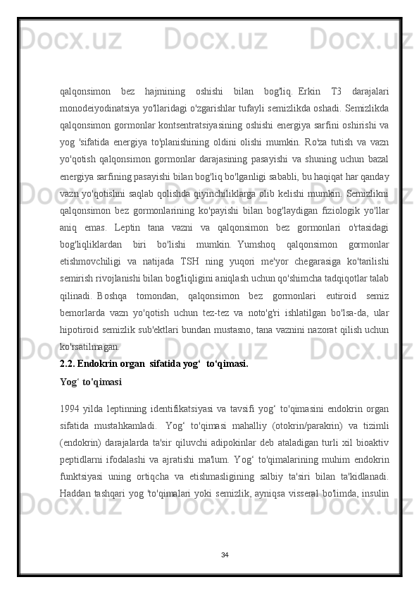 qalqonsimon   bez   hajmining   oshishi   bilan   bog'liq.     Erkin   T3   darajalari
monodeiyodinatsiya yo'llaridagi o'zgarishlar tufayli semizlikda oshadi. Semizlikda
qalqonsimon gormonlar kontsentratsiyasining oshishi  energiya sarfini oshirishi va
yog   'sifatida   energiya   to'planishining   oldini   olishi   mumkin.   Ro'za   tutish   va   vazn
yo'qotish   qalqonsimon   gormonlar   darajasining   pasayishi   va   shuning   uchun   bazal
energiya sarfining pasayishi bilan bog'liq bo'lganligi sababli, bu haqiqat har qanday
vazn yo'qotishni  saqlab qolishda qiyinchiliklarga olib kelishi  mumkin. Semizlikni
qalqonsimon   bez   gormonlarining   ko'payishi   bilan   bog'laydigan   fiziologik   yo'llar
aniq   emas.   Leptin   tana   vazni   va   qalqonsimon   bez   gormonlari   o'rtasidagi
bog'liqliklardan   biri   bo'lishi   mumkin.     Yumshoq   qalqonsimon   gormonlar
etishmovchiligi   va   natijada   TSH   ning   yuqori   me'yor   chegarasiga   ko'tarilishi
semirish rivojlanishi bilan bog'liqligini aniqlash uchun qo'shimcha tadqiqotlar talab
qilinadi.     Boshqa   tomondan,   qalqonsimon   bez   gormonlari   eutiroid   semiz
bemorlarda   vazn   yo'qotish   uchun   tez-tez   va   noto'g'ri   ishlatilgan   bo'lsa-da,   ular
hipotiroid semizlik sub'ektlari bundan mustasno, tana vaznini nazorat qilish uchun
ko'rsatilmagan.  
2.2. Endokrin organ  sifatida yog‘  to‘qimasi.
Yog ‘  to'qimasi
1994   yilda   leptinning   identifikatsiyasi   va   tavsifi   yog‘   to'qimasini   endokrin   organ
sifatida   mustahkamladi.     Yog‘   to'qimasi   mahalliy   (otokrin/parakrin)   va   tizimli
(endokrin)   darajalarda   ta'sir   qiluvchi   adipokinlar   deb   ataladigan   turli   xil   bioaktiv
peptidlarni   ifodalashi   va   ajratishi   ma'lum.   Yog‘   to'qimalarining   muhim   endokrin
funktsiyasi   uning   ortiqcha   va   etishmasligining   salbiy   ta'siri   bilan   ta'kidlanadi.
Haddan  tashqari  yog  'to'qimalari  yoki  semizlik,   ayniqsa   visseral  bo'limda,   insulin
34 