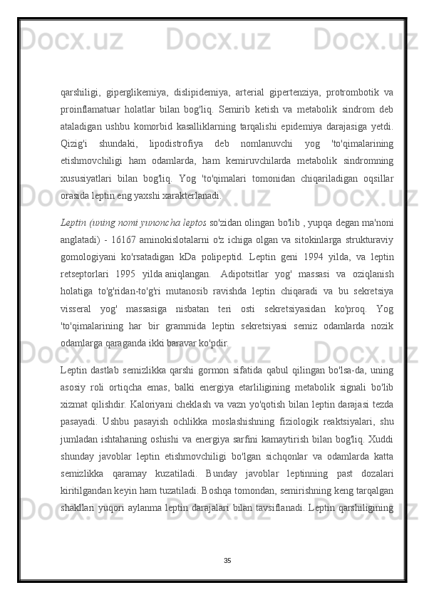 qarshiligi,   giperglikemiya,   dislipidemiya,   arterial   gipertenziya,   protrombotik   va
proinflamatuar   holatlar   bilan   bog'liq.   Semirib   ketish   va   metabolik   sindrom   deb
ataladigan   ushbu   komorbid   kasalliklarning   tarqalishi   epidemiya   darajasiga   yetdi.
Qizig'i   shundaki,   lipodistrofiya   deb   nomlanuvchi   yog   'to'qimalarining
etishmovchiligi   ham   odamlarda,   ham   kemiruvchilarda   metabolik   sindromning
xususiyatlari   bilan   bog'liq.   Yog   'to'qimalari   tomonidan   chiqariladigan   oqsillar
orasida leptin eng yaxshi xarakterlanadi.    
Leptin (uning	 nomi	 yunoncha	 leptos   so'zidan olingan bo'lib   , yupqa degan ma'noni
anglatadi)   -   16167   aminokislotalarni   o'z   ichiga   olgan   va   sitokinlarga   strukturaviy
gomologiyani   ko'rsatadigan   kDa   polipeptid.   Leptin   geni   1994   yilda,     va   leptin
retseptorlari   1995   yilda   aniqlangan.     Adipotsitlar   yog'   massasi   va   oziqlanish
holatiga   to'g'ridan-to'g'ri   mutanosib   ravishda   leptin   chiqaradi   va   bu   sekretsiya
visseral   yog'   massasiga   nisbatan   teri   osti   sekretsiyasidan   ko'proq.   Yog
'to'qimalarining   har   bir   grammida   leptin   sekretsiyasi   semiz   odamlarda   nozik
odamlarga qaraganda ikki baravar ko'pdir.
Leptin   dastlab   semizlikka   qarshi   gormon   sifatida   qabul   qilingan   bo'lsa-da,   uning
asosiy   roli   ortiqcha   emas,   balki   energiya   etarliligining   metabolik   signali   bo'lib
xizmat qilishdir. Kaloriyani cheklash va vazn yo'qotish bilan leptin darajasi  tezda
pasayadi.   Ushbu   pasayish   ochlikka   moslashishning   fiziologik   reaktsiyalari,   shu
jumladan ishtahaning oshishi  va energiya sarfini  kamaytirish bilan bog'liq. Xuddi
shunday   javoblar   leptin   etishmovchiligi   bo'lgan   sichqonlar   va   odamlarda   katta
semizlikka   qaramay   kuzatiladi.   Bunday   javoblar   leptinning   past   dozalari
kiritilgandan keyin ham tuzatiladi. Boshqa tomondan, semirishning keng tarqalgan
shakllari  yuqori  aylanma  leptin  darajalari   bilan tavsiflanadi.  Leptin qarshiligining
35 