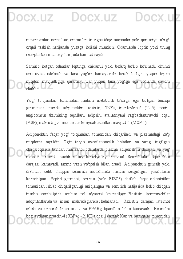 mexanizmlari noma'lum, ammo leptin signalidagi nuqsonlar yoki qon-miya to'sig'i
orqali   tashish   natijasida   yuzaga   kelishi   mumkin.     Odamlarda   leptin   yoki   uning
retseptorlari mutatsiyalari juda kam uchraydi.    
Semirib   ketgan   odamlar   leptinga   chidamli   yoki   befarq   bo'lib   ko'rinadi,   chunki
oziq-ovqat   iste'moli   va   tana   yog'ini   kamaytirishi   kerak   bo'lgan   yuqori   leptin
miqdori   mavjudligiga   qaramay,   ular   yuqori   tana   yog'iga   ega   bo'lishda   davom
etadilar.
Yog‘   to'qimalari   tomonidan   muhim   metabolik   ta'sirga   ega   bo'lgan   boshqa
gormonlar   orasida   adiponektin,   resistin,   TNFa,   interleykin-6   (IL-6),   renin-
angiotensin   tizimining   oqsillari,   adipsin,   atsilatsiyani   rag'batlantiruvchi   oqsil
(ASP), makrofag va monositlar kimyoatrakantlari mavjud. 1 (MCP-1).
Adiponektin   faqat   yog‘   to'qimalari   tomonidan   chiqariladi   va   plazmadagi   ko'p
miqdorda   oqsildir.   Og'ir   to'yib   ovqatlanmaslik   holatlari   va   yangi   tug'ilgan
chaqaloqlarda   bundan   mustasno,   odamlarda   plazma   adiponektin   darajasi   va   yog'
massasi   o'rtasida   kuchli   salbiy   korrelyatsiya   mavjud.     Semizlikda   adiponektin
darajasi   kamayadi,   ammo   vazn   yo'qotish   bilan   ortadi.   Adiponektin   genetik   yoki
dietadan   kelib   chiqqan   semirish   modellarida   insulin   sezgirligini   yaxshilashi
ko'rsatilgan.     Peptid   gormoni,   resistin   (yoki   FIZZ3)   dastlab   faqat   adipotsitlar
tomonidan   ishlab   chiqarilganligi   aniqlangan   va   semirish   natijasida   kelib   chiqqan
insulin   qarshiligida   muhim   rol   o'ynashi   ko'rsatilgan.   Resitsin   kemiruvchilar
adoptitsitlarida   va   inson   makrofaglarida   ifodalanadi   .   Rezistin   darajasi   iste'mol
qilish   va   semirish   bilan   ortadi   va   PPARg   ligandlari   bilan   kamayadi.     Retinolni
bog'laydigan protein-4 (RBP4) - 21KDa oqsili dastlab Kan va boshqalar tomonidan
36 