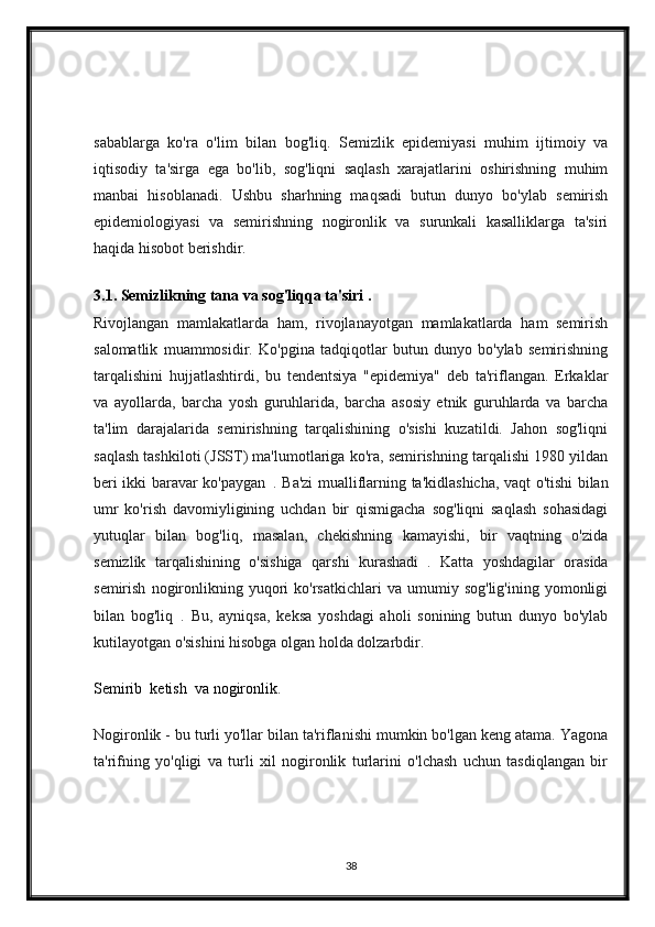 sabablarga   ko'ra   o'lim   bilan   bog'liq.   Semizlik   epidemiyasi   muhim   ijtimoiy   va
iqtisodiy   ta'sirga   ega   bo'lib,   sog'liqni   saqlash   xarajatlarini   oshirishning   muhim
manbai   hisoblanadi.   Ushbu   sharhning   maqsadi   butun   dunyo   bo'ylab   semirish
epidemiologiyasi   va   semirishning   nogironlik   va   surunkali   kasalliklarga   ta'siri
haqida hisobot berishdir.
3.1. Semizlikning tana va sog'liqqa ta'siri .
Rivojlangan   mamlakatlarda   ham,   rivojlanayotgan   mamlakatlarda   ham   semirish
salomatlik   muammosidir.   Ko'pgina   tadqiqotlar   butun   dunyo   bo'ylab   semirishning
tarqalishini   hujjatlashtirdi,   bu   tendentsiya   "epidemiya"   deb   ta'riflangan.   Erkaklar
va   ayollarda,   barcha   yosh   guruhlarida,   barcha   asosiy   etnik   guruhlarda   va   barcha
ta'lim   darajalarida   semirishning   tarqalishining   o'sishi   kuzatildi.   Jahon   sog'liqni
saqlash tashkiloti (JSST) ma'lumotlariga ko'ra, semirishning tarqalishi 1980 yildan
beri ikki baravar ko'paygan     . Ba'zi mualliflarning ta'kidlashicha, vaqt o'tishi bilan
umr   ko'rish   davomiyligining   uchdan   bir   qismigacha   sog'liqni   saqlash   sohasidagi
yutuqlar   bilan   bog'liq,   masalan,   chekishning   kamayishi,   bir   vaqtning   o'zida
semizlik   tarqalishining   o'sishiga   qarshi   kurashadi     .   Katta   yoshdagilar   orasida
semirish   nogironlikning   yuqori   ko'rsatkichlari   va   umumiy  sog'lig'ining   yomonligi
bilan   bog'liq     .   Bu,   ayniqsa,   keksa   yoshdagi   aholi   sonining   butun   dunyo   bo'ylab
kutilayotgan o'sishini hisobga olgan holda dolzarbdir.
Semirib  ketish  va nogironlik.
Nogironlik - bu turli yo'llar bilan ta'riflanishi mumkin bo'lgan keng atama. Yagona
ta'rifning   yo'qligi   va   turli   xil   nogironlik   turlarini   o'lchash   uchun   tasdiqlangan   bir
38 