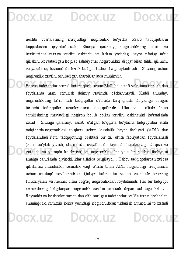 nechta   vositalarning   mavjudligi   nogironlik   bo'yicha   o'zaro   tadqiqotlarni
taqqoslashni   qiyinlashtiradi.   Shunga   qaramay,   nogironlikning   o'lim   va
institutsionalizatsiya   xavfini   oshirishi   va   keksa   yoshdagi   hayot   sifatiga   ta'sir
qilishini ko'rsatadigan ko'plab adabiyotlar nogironlikni diqqat bilan tahlil qilinishi
va   yaxshiroq   tushunilishi   kerak   bo'lgan   tushunchaga   aylantiradi     .   Shuning   uchun
nogironlik xavfini oshiradigan sharoitlar juda muhimdir.
Barcha tadqiqotlar semizlikni aniqlash uchun BMI, bel atrofi yoki tana tuzilishidan
foydalansa   ham,   semirish   doimiy   ravishda   o'lchanmaydi.   Xuddi   shunday,
nogironlikning   ta'rifi   turli   tadqiqotlar   o'rtasida   farq   qiladi.   Ro'yxatga   olingan
birinchi   tadqiqotlar   uzunlamasına   tadqiqotlardir.   Ular   vaqt   o'tishi   bilan
semirishning   mavjudligi   nogiron   bo'lib   qolish   xavfini   oshirishini   ko'rsatishda
izchil     .   Shunga   qaramay,   sanab   o'tilgan   to'qqizta   bo'ylama   tadqiqotdan   ettita
tadqiqotda   nogironlikni  
aniqlash   uchun   kundalik   hayot   faoliyati   (ADL)   dan
foydalaniladi.Yetti   tadqiqotning   beshtasi   bir   xil   oltita   faoliyatdan   foydalanadi
(xona   bo'ylab   yurish,   cho'milish,   ovqatlanish,   kiyinish,   hojatxonaga   chiqish   va
yotoqda   va   yotoqda   ko'chirish)   va   nogironlikni   bir   yoki   bir   nechta   faoliyatni
amalga oshirishda qiyinchiliklar sifatida belgilaydi     . Ushbu tadqiqotlardan xulosa
qilishimiz   mumkinki,   semizlik   vaqt   o'tishi   bilan   ADL   nogironligi   rivojlanishi
uchun   mustaqil   xavf   omilidir.   Qolgan   tadqiqotlar   yuqori   va   pastki   tananing
funktsiyalari   va   mehnat   bilan   bog'liq  nogironlikdan  foydalanadi.   Har   bir   tadqiqot
semirishning   belgilangan   nogironlik   xavfini   oshiradi   degan   xulosaga   keladi     .
Reynolds va boshqalar tomonidan olib borilgan tadqiqotlar. va Valter va boshqalar.
shuningdek, semizlik keksa yoshdagi    
nogironlikdan tiklanish ehtimolini to'xtatadi
39 