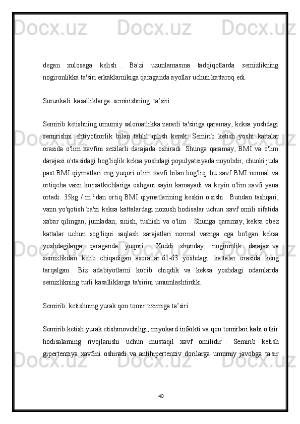 degan   xulosaga   kelish     .   Ba'zi   uzunlamasına   tadqiqotlarda   semizlikning
nogironlikka ta'siri erkaklarnikiga qaraganda ayollar uchun kattaroq edi.
Surunkali  kasalliklarga  semirishning  ta’siri
Semirib ketishning umumiy salomatlikka zararli ta'siriga qaramay, keksa yoshdagi
semirishni   ehtiyotkorlik   bilan   tahlil   qilish   kerak.   Semirib   ketish   yoshi   kattalar
orasida   o'lim   xavfini   sezilarli   darajada   oshiradi.   Shunga   qaramay,   BMI   va   o'lim
darajasi o'rtasidagi bog'liqlik keksa yoshdagi populyatsiyada noyobdir, chunki juda
past BMI qiymatlari eng yuqori o'lim xavfi bilan bog'liq, bu xavf BMI normal va
ortiqcha vazn ko'rsatkichlariga oshgani sayin kamayadi va keyin o'lim xavfi yana
ortadi.   35kg   /   m   2  
dan   ortiq   BMI   qiymatlarining   keskin   o'sishi   .   Bundan   tashqari,
vazn yo'qotish ba'zi keksa kattalardagi noxush hodisalar uchun xavf omili sifatida
xabar   qilingan,   jumladan,   sinish,   tushish   va   o'lim     .   Shunga   qaramay,   keksa   obez
kattalar   uchun   sog'liqni   saqlash   xarajatlari   normal   vaznga   ega   bo'lgan   keksa
yoshdagilarga   qaraganda   yuqori     .   Xuddi   shunday,   nogironlik   darajasi   va
semizlikdan   kelib   chiqadigan   asoratlar   61-63   yoshdagi     kattalar   orasida   keng
tarqalgan   .   Biz   adabiyotlarni   ko'rib   chiqdik   va   keksa   yoshdagi   odamlarda
semizlikning turli kasalliklarga ta'sirini umumlashtirdik.
Semirib  ketishning yurak qon tomir tizimiga ta’siri
Semirib ketish yurak etishmovchiligi, miyokard infarkti va qon tomirlari kabi o'tkir
hodisalarning   rivojlanishi   uchun   mustaqil   xavf   omilidir     .   Semirib   ketish
gipertenziya   xavfini   oshiradi   va   antihipertenziv   dorilarga   umumiy   javobga   ta'sir
40 