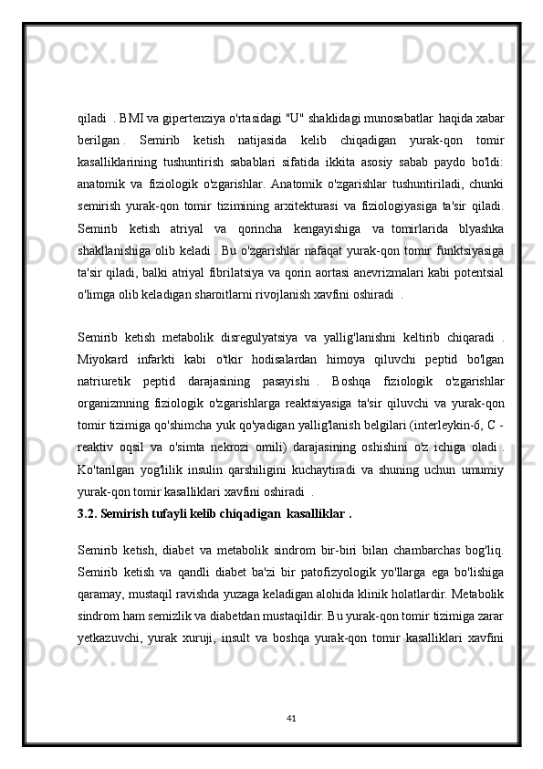 qiladi     .  BMI va gipertenziya o'rtasidagi "U" shaklidagi munosabatlar    
haqida xabar
berilgan   .   Semirib   ketish   natijasida   kelib   chiqadigan   yurak-qon   tomir
kasalliklarining   tushuntirish   sabablari   sifatida   ikkita   asosiy   sabab   paydo   bo'ldi:
anatomik   va   fiziologik   o'zgarishlar.   Anatomik   o'zgarishlar   tushuntiriladi,   chunki
semirish   yurak-qon   tomir   tizimining   arxitekturasi   va   fiziologiyasiga   ta'sir   qiladi.
Semirib   ketish   atriyal   va   qorincha   kengayishiga   va     tomirlarida   blyashka
shakllanishiga   olib  keladi   .  Bu  o'zgarishlar  nafaqat  yurak-qon  tomir  funktsiyasiga
ta'sir qiladi, balki atriyal fibrilatsiya va qorin aortasi anevrizmalari kabi potentsial
o'limga olib keladigan sharoitlarni rivojlanish xavfini oshiradi     .
Semirib   ketish   metabolik   disregulyatsiya   va   yallig'lanishni   keltirib   chiqaradi     .
Miyokard   infarkti   kabi   o'tkir   hodisalardan   himoya   qiluvchi   peptid   bo'lgan
natriuretik   peptid   darajasining   pasayishi     .   Boshqa   fiziologik   o'zgarishlar
organizmning   fiziologik   o'zgarishlarga   reaktsiyasiga   ta'sir   qiluvchi   va   yurak-qon
tomir tizimiga qo'shimcha yuk qo'yadigan yallig'lanish belgilari (interleykin-6, C -
reaktiv   oqsil   va   o'simta   nekrozi   omili)   darajasining   oshishini   o'z   ichiga   oladi   .
Ko'tarilgan   yog'lilik   insulin   qarshiligini   kuchaytiradi   va   shuning   uchun   umumiy
yurak-qon tomir kasalliklari xavfini oshiradi     .
3.2. Semirish tufayli kelib chiqadigan  kasalliklar .
Semirib   ketish,   diabet   va   metabolik   sindrom   bir-biri   bilan   chambarchas   bog'liq.
Semirib   ketish   va   qandli   diabet   ba'zi   bir   patofizyologik   yo'llarga   ega   bo'lishiga
qaramay, mustaqil ravishda yuzaga keladigan alohida klinik holatlardir. Metabolik
sindrom ham semizlik va diabetdan mustaqildir. Bu yurak-qon tomir tizimiga zarar
yetkazuvchi,   yurak   xuruji,   insult   va   boshqa   yurak-qon   tomir   kasalliklari   xavfini
41 