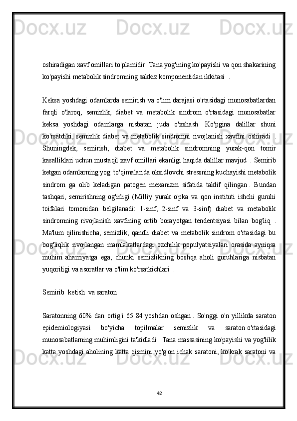 oshiradigan xavf omillari to'plamidir. Tana yog'ining ko'payishi va qon shakarining
ko'payishi metabolik sindromning sakkiz komponentidan ikkitasi     .
Keksa yoshdagi odamlarda semirish va o'lim darajasi o'rtasidagi munosabatlardan
farqli   o'laroq,   semizlik,   diabet   va   metabolik   sindrom   o'rtasidagi   munosabatlar
keksa   yoshdagi   odamlarga   nisbatan   juda   o'xshash.   Ko'pgina   dalillar   shuni
ko'rsatdiki,   semizlik   diabet   va   metabolik   sindromni   rivojlanish   xavfini   oshiradi     .
Shuningdek,   semirish,   diabet   va   metabolik   sindromning   yurak-qon   tomir
kasalliklari uchun mustaqil xavf omillari ekanligi haqida dalillar mavjud     . Semirib
ketgan odamlarning yog 'to'qimalarida oksidlovchi stressning kuchayishi metabolik
sindrom     ga   olib   keladigan   patogen   mexanizm   sifatida   taklif   qilingan   .   Bundan
tashqari,   semirishning   og'irligi   (Milliy   yurak   o'pka   va   qon   instituti   ishchi   guruhi
toifalari   tomonidan   belgilanadi:   1-sinf,   2-sinf   va   3-sinf)   diabet   va   metabolik
sindromning   rivojlanish   xavfining   ortib   borayotgan   tendentsiyasi   bilan   bog'liq     .
Ma'lum   qilinishicha,   semizlik,   qandli   diabet   va   metabolik   sindrom   o'rtasidagi   bu
bog'liqlik   rivojlangan   mamlakatlardagi   ozchilik   populyatsiyalari   orasida   ayniqsa
muhim   ahamiyatga   ega,   chunki   semizlikning   boshqa   aholi   guruhlariga   nisbatan
yuqoriligi va asoratlar va o'lim ko'rsatkichlari     .
Semirib  ketish  va saraton 
Saratonning   60%   dan   ortig'i   65   84   yoshdan   oshgan   .   So'nggi   o'n   yillikda   saraton
epidemiologiyasi   bo'yicha   topilmalar   semizlik   va   saraton   o'rtasidagi
munosabatlarning muhimligini ta'kidladi   . Tana massasining ko'payishi va yog'lilik
katta  yoshdagi   aholining   katta   qismini   yo'g'on   ichak   saratoni,   ko'krak  saratoni   va
42 