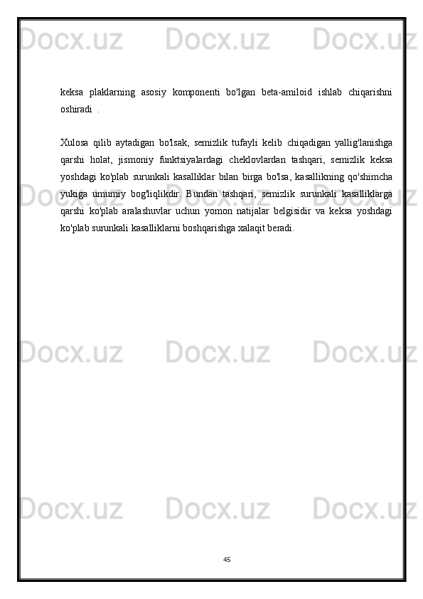 keksa   plaklarning   asosiy   komponenti   bo'lgan   beta-amiloid   ishlab   chiqarishni
oshiradi     .
Xulosa   qilib   aytadigan   bo'lsak,   semizlik   tufayli   kelib   chiqadigan   yallig'lanishga
qarshi   holat,   jismoniy   funktsiyalardagi   cheklovlardan   tashqari,   semizlik   keksa
yoshdagi   ko'plab   surunkali   kasalliklar   bilan   birga   bo'lsa,   kasallikning   qo'shimcha
yukiga   umumiy   bog'liqlikdir.   Bundan   tashqari,   semizlik   surunkali   kasalliklarga
qarshi   ko'plab   aralashuvlar   uchun   yomon   natijalar   belgisidir   va   keksa   yoshdagi
ko'plab surunkali kasalliklarni boshqarishga xalaqit beradi.
 
45 