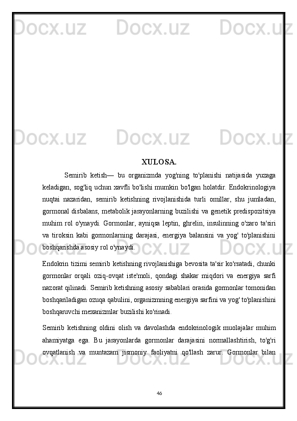 XULOSA.
            Semirib   ketish—   bu   organizmda   yog'ning   to'planishi   natijasida   yuzaga
keladigan, sog'liq uchun xavfli bo'lishi mumkin bo'lgan holatdir. Endokrinologiya
nuqtai   nazaridan,   semirib   ketishning   rivojlanishida   turli   omillar,   shu   jumladan,
gormonal disbalans, metabolik jarayonlarning buzilishi va genetik predispozitsiya
muhim   rol   o'ynaydi.   Gormonlar,   ayniqsa   leptin,   ghrelin,   insulinning   o'zaro   ta'siri
va   tiroksin   kabi   gormonlarning   darajasi,   energiya   balansini   va   yog'   to'planishini
boshqarishda asosiy rol o'ynaydi.
Endokrin tizimi semirib ketishning rivojlanishiga bevosita ta'sir ko'rsatadi, chunki
gormonlar   orqali   oziq-ovqat   iste'moli,   qondagi   shakar   miqdori   va   energiya   sarfi
nazorat qilinadi. Semirib ketishning asosiy sabablari orasida gormonlar tomonidan
boshqariladigan ozuqa qabulini, organizmning energiya sarfini va yog' to'planishini
boshqaruvchi mexanizmlar buzilishi ko'rinadi.
Semirib   ketishning   oldini   olish   va   davolashda   endokrinologik   muolajalar   muhim
ahamiyatga   ega.   Bu   jarayonlarda   gormonlar   darajasini   normallashtirish,   to'g'ri
ovqatlanish   va   muntazam   jismoniy   faoliyatni   qo'llash   zarur.   Gormonlar   bilan
46 