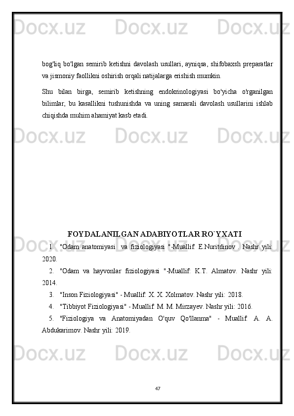 bog'liq bo'lgan  semirib  ketishni   davolash  usullari, ayniqsa,   shifobaxsh  preparatlar
va jismoniy faollikni oshirish orqali natijalarga erishish mumkin.
Shu   bilan   birga,   semirib   ketishning   endokrinologiyasi   bo'yicha   o'rganilgan
bilimlar,   bu   kasallikni   tushunishda   va   uning   samarali   davolash   usullarini   ishlab
chiqishda muhim ahamiyat kasb etadi. 
                      FOYDALANILGAN ADABIYOTLAR RO`YXATI
1. "Odam   anatomiyasi     va   fiziologiyasi   "-Muallif:   E.Nuritdinov   .   Nashr   yili:
2020.
2. "Odam   va   hayvonlar   fiziologiyasi   "-Muallif:   K.T.   Almatov.   Nashr   yili:
2014.
3. "Inson Fiziologiyasi" - Muallif: X. X. Xolmatov. Nashr yili: 2018.
4. "Tibbiyot Fiziologiyasi" - Muallif: M. M. Mirzayev. Nashr yili: 2016.
5. "Fiziologiya   va   Anatomiyadan   O'quv   Qo'llanma"   -   Muallif:   A.   A.
Abdukarimov. Nashr yili: 2019.
47 