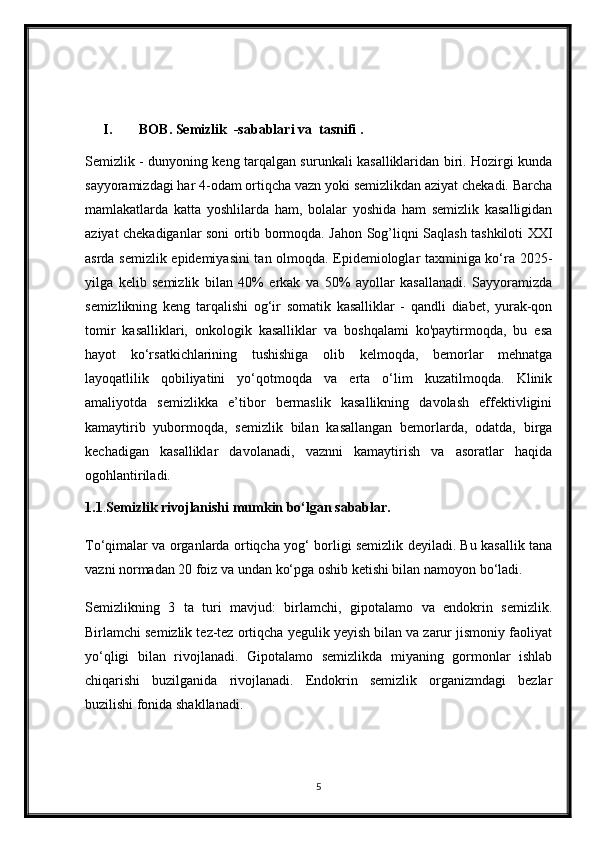 I. BOB. Semizlik  -sabablari va  tasnifi .
Semizlik - dunyoning keng tarqalgan surunkali kasalliklaridan biri. Hozirgi kunda
sayyoramizdagi har 4-odam ortiqcha vazn yoki semizlikdan aziyat chekadi. Barcha
mamlakatlarda   katta   yoshlilarda   ham,   bolalar   yoshida   ham   semizlik   kasalligidan
aziyat chekadiganlar soni ortib bormoqda. Jahon Sog’liqni Saqlash tashkiloti XXI
asrda semizlik epidemiyasini tan olmoqda. Epidemiologlar taxminiga ko‘ra 2025-
yilga   kelib   semizlik   bilan   40%   erkak   va   50%   ayollar   kasallanadi.   Sayyoramizda
semizlikning   keng   tarqalishi   og‘ir   somatik   kasalliklar   -   qandli   diabet,   yurak-qon
tomir   kasalliklari,   onkologik   kasalliklar   va   boshqalami   ko'paytirmoqda,   bu   esa
hayot   ko‘rsatkichlarining   tushishiga   olib   kelmoqda,   bemorlar   mehnatga
layoqatlilik   qobiliyatini   yo‘qotmoqda   va   erta   o‘lim   kuzatilmoqda.   Klinik
amaliyotda   semizlikka   e’tibor   bermaslik   kasallikning   davolash   effektivligini
kamaytirib   yubormoqda,   semizlik   bilan   kasallangan   bemorlarda,   odatda,   birga
kechadigan   kasalliklar   davolanadi,   vaznni   kamaytirish   va   asoratlar   haqida
ogohlantiriladi.
1.1 . Semizlik rivojlanishi mumkin bo‘lgan sabablar.
To‘qimalar va organlarda ortiqcha yog‘ borligi semizlik deyiladi. Bu kasallik tana
vazni normadan 20 foiz va undan ko‘pga oshib ketishi bilan namoyon bo‘ladi.
Semizlikning   3   ta   turi   mavjud:   birlamchi,   gipotalamo   va   endokrin   semizlik.
Birlamchi semizlik tez-tez ortiqcha yegulik yeyish bilan va zarur jismoniy faoliyat
yo‘qligi   bilan   rivojlanadi.   Gipotalamo   semizlikda   miyaning   gormonlar   ishlab
chiqarishi   buzilganida   rivojlanadi.   Endokrin   semizlik   organizmdagi   bezlar
buzilishi fonida shakllanadi.
5 