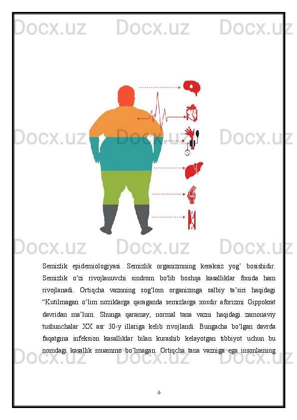 Semizlik   epidemiologiyasi.   Semizlik   organizmning   keraksiz   yog’   bosishidir.
Semizlik   o‘zi   rivojlanuvchi   sindrom   bo'lib   boshqa   kasalliklar   fonida   ham
rivojlanadi.   Ortiqcha   vaznning   sog‘lom   organizmga   salbiy   ta’siri   haqidagi
“Kutilmagan   o‘lim   noziklarga   qaraganda   semizlarga   xosdir   aforizmi   Gippokrat
davridan   ma’lum.   Shunga   qaramay,   normal   tana   vazni   haqidagi   zamonaviy
tushunchalar   XX   asr   30-y   illariga   kelib   rivojlandi.   Bungacha   bo‘lgan   davrda
faqatgina   infeksion   kasalliklar   bilan   kurashib   kelayotgan   tibbiyot   uchun   bu
nomdagi   kasallik   muammo   bo‘lmagan.   Ortiqcha   tana   vazniga   ega   insonlaming
6 