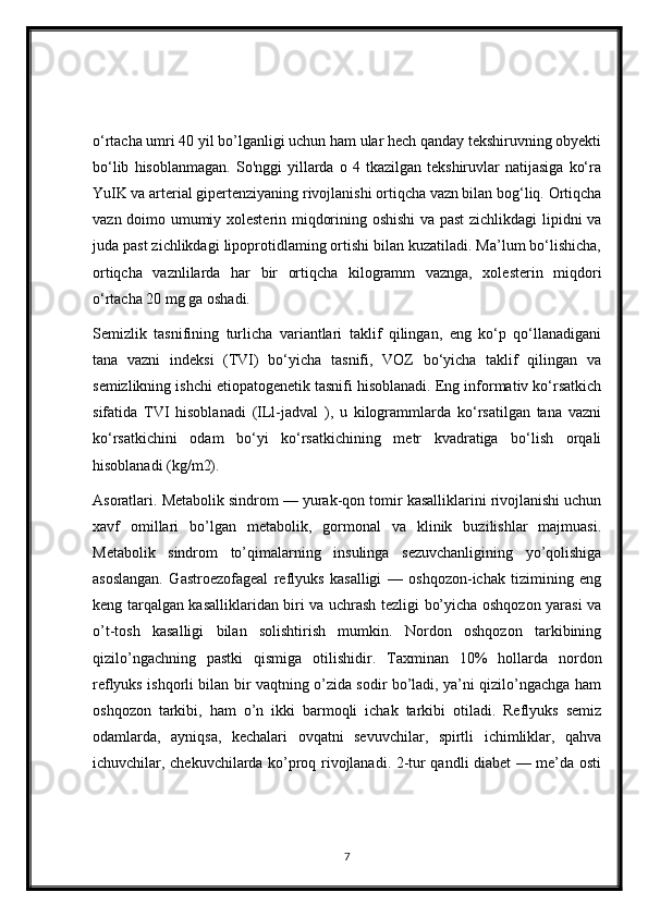 o‘rtacha umri 40 yil bo’lganligi uchun ham ular hech qanday tekshiruvning obyekti
bo‘lib   hisoblanmagan.   So'nggi   yillarda   o  4   tkazilgan  tekshiruvlar   natijasiga   ko‘ra
YuIK va arterial gipertenziyaning rivojlanishi ortiqcha vazn bilan bog‘liq. Ortiqcha
vazn doimo umumiy xolesterin miqdorining oshishi  va past  zichlikdagi lipidni va
juda past zichlikdagi lipoprotidlaming ortishi bilan kuzatiladi. Ma’lum bo‘lishicha,
ortiqcha   vaznlilarda   har   bir   ortiqcha   kilogramm   vaznga,   xolesterin   miqdori
o‘rtacha 20 mg ga oshadi.
Semizlik   tasnifining   turlicha   variantlari   taklif   qilingan,   eng   ko‘p   qo‘llanadigani
tana   vazni   indeksi   (TVI)   bo‘yicha   tasnifi,   VOZ   bo‘yicha   taklif   qilingan   va
semizlikning ishchi etiopatogenetik tasnifi hisoblanadi. Eng informativ ko‘rsatkich
sifatida   TVI   hisoblanadi   (ILl-jadval   ),   u   kilogrammlarda   ko‘rsatilgan   tana   vazni
ko‘rsatkichini   odam   bo‘yi   ko‘rsatkichining   metr   kvadratiga   bo‘lish   orqali
hisoblanadi (kg/m2).
Asoratlari. Metabolik sindrom — yurak-qon tomir kasalliklarini rivojlanishi uchun
xavf   omillari   bo’lgan   metabolik,   gormonal   va   klinik   buzilishlar   majmuasi.
Metabolik   sindrom   to’qimalarning   insulinga   sezuvchanligining   yo’qolishiga
asoslangan.   Gastroezofageal   reflyuks   kasalligi   —   oshqozon-ichak   tizimining   eng
keng tarqalgan kasalliklaridan biri va uchrash tezligi bo’yicha oshqozon yarasi va
o’t-tosh   kasalligi   bilan   solishtirish   mumkin.   Nordon   oshqozon   tarkibining
qizilo’ngachning   pastki   qismiga   otilishidir.   Taxminan   10%   hollarda   nordon
reflyuks ishqorli bilan bir vaqtning o’zida sodir bo’ladi, ya’ni qizilo’ngachga ham
oshqozon   tarkibi,   ham   o’n   ikki   barmoqli   ichak   tarkibi   otiladi.   Reflyuks   semiz
odamlarda,   ayniqsa,   kechalari   ovqatni   sevuvchilar,   spirtli   ichimliklar,   qahva
ichuvchilar, chekuvchilarda ko’proq rivojlanadi. 2-tur qandli diabet — me’da osti
7 
