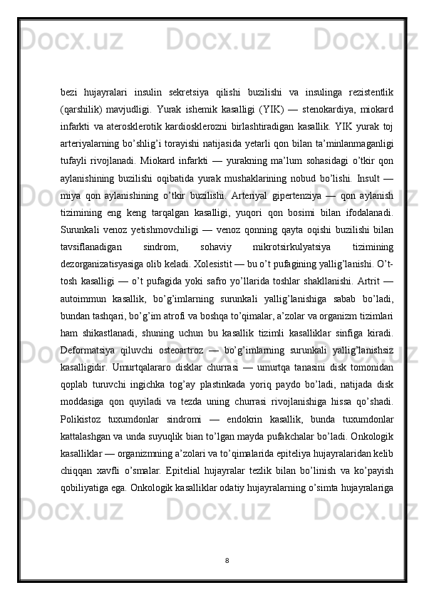 bezi   hujayralari   insulin   sekretsiya   qilishi   buzilishi   va   insulinga   rezistentlik
(qarshilik)   mavjudligi.   Yurak   ishemik   kasalligi   (YIK)   —   stenokardiya,   miokard
infarkti   va   aterosklerotik   kardiosklerozni   birlashtiradigan   kasallik.   YIK   yurak   toj
arteriyalarning bo’shlig’i torayishi  natijasida yetarli qon bilan ta’minlanmaganligi
tufayli   rivojlanadi.   Miokard   infarkti   —   yurakning   ma’lum   sohasidagi   o’tkir   qon
aylanishining   buzilishi   oqibatida   yurak   mushaklarining   nobud   bo’lishi.   Insult   —
miya   qon   aylanishining   o’tkir   buzilishi.   Arteriyal   gipertenziya   —   qon   aylanish
tizimining   eng   keng   tarqalgan   kasalligi,   yuqori   qon   bosimi   bilan   ifodalanadi.
Surunkali   venoz   yetishmovchiligi   —   venoz   qonning   qayta   oqishi   buzilishi   bilan
tavsiflanadigan   sindrom,   sohaviy   mikrotsirkulyatsiya   tizimining
dezorganizatisyasiga olib keladi. Xolesistit — bu o’t pufagining yallig’lanishi. O’t-
tosh   kasalligi   —   o’t   pufagida   yoki   safro   yo’llarida   toshlar   shakllanishi.   Artrit   —
autoimmun   kasallik,   bo’g’imlarning   surunkali   yallig’lanishiga   sabab   bo’ladi,
bundan tashqari, bo’g’im atrofi va boshqa to’qimalar, a’zolar va organizm tizimlari
ham   shikastlanadi,   shuning   uchun   bu   kasallik   tizimli   kasalliklar   sinfiga   kiradi.
Deformatsiya   qiluvchi   osteoartroz   —   bo’g’imlarning   surunkali   yallig’lanishsiz
kasalligidir.   Umurtqalararo   disklar   churrasi   —   umurtqa   tanasini   disk   tomonidan
qoplab   turuvchi   ingichka   tog’ay   plastinkada   yoriq   paydo   bo’ladi,   natijada   disk
moddasiga   qon   quyiladi   va   tezda   uning   churrasi   rivojlanishiga   hissa   qo’shadi.
Polikistoz   tuxumdonlar   sindromi   —   endokrin   kasallik,   bunda   tuxumdonlar
kattalashgan va unda suyuqlik bian to’lgan mayda pufakchalar bo’ladi. Onkologik
kasalliklar — organizmning a’zolari va to’qimalarida epiteliya hujayralaridan kelib
chiqqan   xavfli   o’smalar.   Epitelial   hujayralar   tezlik   bilan   bo’linish   va   ko’payish
qobiliyatiga ega. Onkologik kasalliklar odatiy hujayralarning o’simta hujayralariga
8 