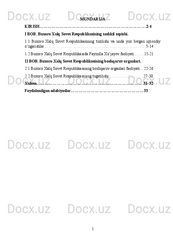 MUNDARIJA
KIRISH…………………………………………………………………….2-4
I BOB.  Buxoro Xalq Sovet Respublikasining  tashkil topishi.
1.1   Buxoro   Xalq   Sovet   Respublikasining   tuzilishi   va   unda   yuz   bergan   iqtisodiy
o’zgarishlar…………………………………………………………………5-14
1.2 Buxoro Xalq Sovet Respublikasida Fayzulla Xo’jayev faoliyati……..15-21
II BOB.  Buxoro Xalq Sovet Respublikasining boshqaruv organlari.
2.1 Buxoro Xalq Sovet Respublikasining boshqaruv organlari faoliyati…22-26
2.2 Buxoro Xalq Sovet Respublikasining tugatilishi……………………..27-30
Xulosa…………………………………………………………………….31-32
Foydalanilgan adabiyotlar………………………………………………33
1 