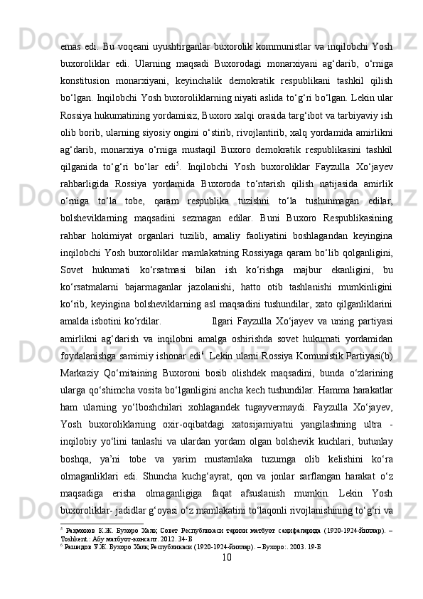 emas   edi.  Bu  voqeani  uyushtirganlar  buxorolik  kommunistlar  va  inqilobchi  Yosh
buxoroliklar   edi.   Ularning   maqsadi   Buxorodagi   monarxiyani   ag‘darib,   о ‘rniga
konstitusion   monarxiyani,   keyinchalik   demokratik   respublikani   tashkil   qilish
b о ‘lgan. Inqilobchi Yosh buxoroliklarning niyati aslida t о ‘g‘ri b о ‘lgan. Lekin ular
Rossiya hukumatining yordamisiz, Buxoro xalqi orasida targ‘ibot va tarbiyaviy ish
olib borib, ularning siyosiy ongini   о ‘stirib, rivojlantirib, xalq yordamida amirlikni
ag‘darib,   monarxiya   о ‘rniga   mustaqil   Buxoro   demokratik   respublikasini   tashkil
qilganida   t о ‘g‘ri   b о ‘lar   edi 5
.   Inqilobchi   Yosh   buxoroliklar   Fayzulla   X о ‘jayev
rahbarligida   Rossiya   yordamida   Buxoroda   t о ‘ntarish   qilish   natijasida   amirlik
о ‘rniga   t о ‘la   tobe,   qaram   respublika   tuzishni   t о ‘la   tushunmagan   edilar,
bolsheviklarning   maqsadini   sezmagan   edilar.   Buni   Buxoro   Respublikasining
rahbar   hokimiyat   organlari   tuzilib,   amaliy   faoliyatini   boshlagandan   keyingina
inqilobchi   Yosh  buxoroliklar  mamlakatning  Rossiyaga  qaram   b о ‘lib  qolganligini,
Sovet   hukumati   k о ‘rsatmasi   bilan   ish   k о ‘rishga   majbur   ekanligini,   bu
k о ‘rsatmalarni   bajarmaganlar   jazolanishi,   hatto   otib   tashlanishi   mumkinligini
k о ‘rib,   keyingina   bolsheviklarning   asl   maqsadini   tushundilar,   xato   qilganliklarini
amalda isbotini k о ‘rdilar.  Ilgari   Fayzulla   Xо‘jayev   va   uning   partiyasi
amirlikni   ag‘darish   va   inqilobni   amalga   oshirishda   sovet   hukumati   yordamidan
foydalanishga samimiy ishonar edi 6
. Lekin ularni Rossiya Komunistik Partiyasi(b)
Markaziy   Q о ‘mitaining   Buxoroni   bosib   olishdek   maqsadini,   bunda   о ‘zlarining
ularga q о ‘shimcha vosita b о ‘lganligini ancha kech tushundilar. Hamma harakatlar
ham   ularning   y о ‘lboshchilari   xohlagandek   tugayvermaydi.   Fayzulla   Xо‘jayev,
Yosh   buxoroliklarning   oxir-oqibatdagi   xatosijamiyatni   yangilashning   ultra   -
inqilobiy   y о ‘lini   tanlashi   va   ulardan   yordam   olgan   bolshevik   kuchlari,   butunlay
boshqa,   ya’ni   tobe   va   yarim   mustamlaka   tuzumga   olib   kelishini   k о ‘ra
olmaganliklari   edi.   Shuncha   kuchg‘ayrat,   qon   va   jonlar   sarflangan   harakat   о ‘z
maqsadiga   erisha   olmaganligiga   faqat   afsuslanish   mumkin.   Lekin   Yosh
buxoroliklar- jadidlar g‘oyasi  о ‘z mamlakatini t о ‘laqonli rivojlanishining t о ‘g‘ri va
5
  Раҳмонов   К.Ж.   Бухоро   Халқ   Совет   Республикаси   тарихи   матбуот   саҳифаларида   (1920-1924-йиллар).   –
Т oshkent .: Абу матбуот-консалт. 2012.  34-Б
6
  Рашидов У.Ж. Бухоро Халқ Республикаси (1920-1924-йиллар). – Бухоро:. 2003.  19-Б
10 