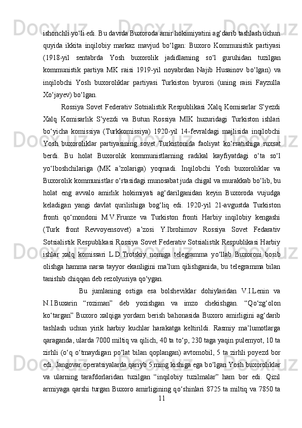 ishonchli y о ‘li edi. Bu davrda Buxoroda amir hokimiyatini ag‘darib tashlash uchun
quyida   ikkita   inqilobiy   markaz   mavjud   b о ‘lgan:   Buxoro   Kommunistik   partiyasi
(1918-yil   sentabrda   Yosh   buxorolik   jadidlarning   s о ‘l   guruhidan   tuzilgan
kommunistik   partiya   MK   raisi   1919-yil   noyabrdan   Najib   Husainov   b о ‘lgan)   va
inqilobchi   Yosh   buxoroliklar   partiyasi   Turkiston   byurosi   (uning   raisi   Fayzulla
X о ‘jayev) b о ‘lgan. 
Rossiya   Sovet   Federativ   Sotsialistik   Respublikasi   Xalq   Komisarlar   S’yezdi
Xalq   Komisarlik   S’yezdi   va   Butun   Rossiya   MIK   huzuridagi   Turkiston   ishlari
b о ‘yicha   komissiya   (Turkkomissiya)   1920-yil   14-fevraldagi   majlisida   inqilobchi
Yosh   buxoroliklar   partiyasining   sovet   Turkistonida   faoliyat   k о ‘rsatishiga   ruxsat
berdi.   Bu   holat   Buxorolik   kommunistlarning   radikal   kayfiyatdagi   о ‘ta   s о ‘l
y о ‘lboshchilariga   (MK   a’zolariga)   yoqmadi.   Inqilobchi   Yosh   buxoroliklar   va
Buxorolik kommunistlar  о ‘rtasidagi munosabat juda chigal va murakkab b о ‘lib, bu
holat   eng   avvalo   amirlik   hokimiyati   ag‘darilganidan   keyin   Buxoroda   vujudga
keladigan   yangi   davlat   qurilishiga   bog‘liq   edi.   1920-yil   21-avgustda   Turkiston
fronti   q о ‘mondoni   M.V.Frunze   va   Turkiston   fronti   Harbiy   inqilobiy   kengashi
(Turk   front   Revvoyensovet)   a’zosi   Y.Ibrohimov   Rossiya   Sovet   Fedarativ
Sotsialistik Respublikasi Rossiya Sovet Federativ Sotsialistik Respublikasi Harbiy
ishlar   xalq   komissari   L.D.Trotskiy   nomiga   telegramma   y о ‘llab   Buxoroni   bosib
olishga hamma narsa tayyor ekanligini ma’lum qilishganida, bu telegramma bilan
tanishib chiqqan deb rezolyusiya q о ‘ygan. 
Bu   jumlaning   ostiga   esa   bolsheviklar   dohiylaridan   V.I.Lenin   va
N.I.Buxarin   “roziman”   deb   yozishgan   va   imzo   chekishgan.   “Q о ‘zg‘olon
k о ‘targan”   Buxoro   xalqiga   yordam   berish   bahonasida   Buxoro   amirligini   ag‘darib
tashlash   uchun   yirik   harbiy   kuchlar   harakatga   keltirildi.   Rasmiy   ma’lumotlarga
qaraganda, ularda 7000 miltiq va qilich, 40 ta t о ‘p, 230 taga yaqin pulemyot, 10 ta
zirhli   ( о ‘q   о ‘tmaydigan  p о ‘lat   bilan qoplangan)   avtomobil, 5  ta zirhli  poyezd  bor
edi. Jangovar operatsiyalarda qariyb 5 ming kishiga ega b о ‘lgan Yosh buxoroliklar
va   ularning   tarafdorlaridan   tuzilgan   “inqilobiy   tuzilmalar”   ham   bor   edi.   Qizil
armiyaga qarshi turgan Buxoro amirligining q о ‘shinlari 8725 ta miltiq va 7850 ta
11 