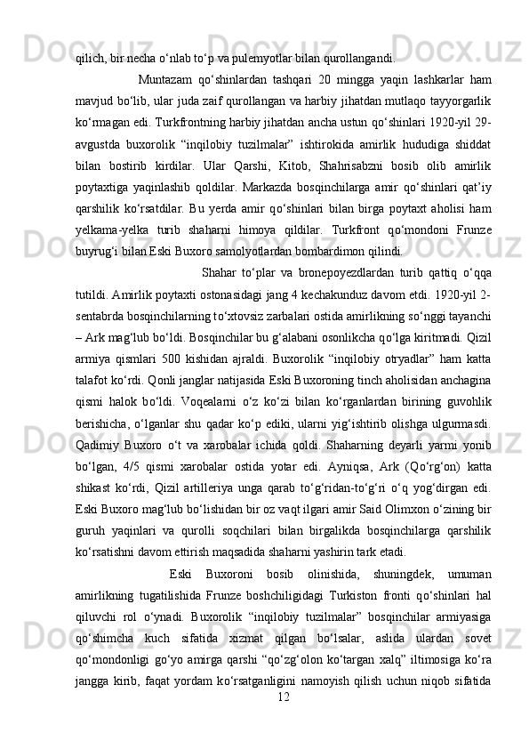 qilich, bir necha  о ‘nlab t о ‘p va pulemyotlar bilan qurollangandi. 
Muntazam   q о ‘shinlardan   tashqari   20   mingga   yaqin   lashkarlar   ham
mavjud b о ‘lib, ular juda zaif qurollangan va harbiy jihatdan mutlaqo tayyorgarlik
k о ‘rmagan edi. Turkfrontning harbiy jihatdan ancha ustun q о ‘shinlari 1920-yil 29-
avgustda   buxorolik   “inqilobiy   tuzilmalar”   ishtirokida   amirlik   hududiga   shiddat
bilan   bostirib   kirdilar.   Ular   Qarshi,   Kitob,   Shahrisabzni   bosib   olib   amirlik
poytaxtiga   yaqinlashib   qoldilar.   Markazda   bosqinchilarga   amir   q о ‘shinlari   qat’iy
qarshilik   k о ‘rsatdilar.   Bu   yerda   amir   q о ‘shinlari   bilan   birga   poytaxt   aholisi   ham
yelkama-yelka   turib   shaharni   himoya   qildilar.   Turkfront   q о ‘mondoni   Frunze
buyrug‘i bilan Eski Buxoro samolyotlardan bombardimon qilindi. 
Shahar   t о ‘plar   va   bronepoyezdlardan   turib   qattiq   о ‘qqa
tutildi. Amirlik poytaxti ostonasidagi jang 4 kechakunduz davom etdi. 1920-yil 2-
sentabrda bosqinchilarning t о ‘xtovsiz zarbalari ostida amirlikning s о ‘nggi tayanchi
– Ark mag‘lub b о ‘ldi. Bosqinchilar bu g‘alabani osonlikcha q о ‘lga kiritmadi. Qizil
armiya   qismlari   500   kishidan   ajraldi.   Buxorolik   “inqilobiy   otryadlar”   ham   katta
talafot k о ‘rdi. Qonli janglar natijasida Eski Buxoroning tinch aholisidan anchagina
qismi   halok   b о ‘ldi.   Voqealarni   о ‘z   k о ‘zi   bilan   k о ‘rganlardan   birining   guvohlik
berishicha,   о ‘lganlar   shu   qadar   k о ‘p   ediki,   ularni   yig‘ishtirib   olishga   ulgurmasdi.
Qadimiy   Buxoro   о ‘t   va   xarobalar   ichida   qoldi.   Shaharning   deyarli   yarmi   yonib
b о ‘lgan,   4/5   qismi   xarobalar   ostida   yotar   edi.   Ayniqsa,   Ark   (Q о ‘rg‘on)   katta
shikast   k о ‘rdi,   Qizil   artilleriya   unga   qarab   t о ‘g‘ridan-t о ‘g‘ri   о ‘q   yog‘dirgan   edi.
Eski Buxoro mag‘lub b о ‘lishidan bir oz vaqt ilgari amir Said Olimxon  о ‘zining bir
guruh   yaqinlari   va   qurolli   soqchilari   bilan   birgalikda   bosqinchilarga   qarshilik
k о ‘rsatishni davom ettirish maqsadida shaharni yashirin tark etadi. 
Eski   Buxoroni   bosib   olinishida,   shuningdek,   umuman
amirlikning   tugatilishida   Frunze   boshchiligidagi   Turkiston   fronti   q о ‘shinlari   hal
qiluvchi   rol   о ‘ynadi.   Buxorolik   “inqilobiy   tuzilmalar”   bosqinchilar   armiyasiga
q о ‘shimcha   kuch   sifatida   xizmat   qilgan   b о ‘lsalar,   aslida   ulardan   sovet
q о ‘mondonligi   g о ‘yo   amirga   qarshi   “q о ‘zg‘olon   k о ‘targan   xalq”   iltimosiga   k о ‘ra
jangga   kirib,   faqat   yordam   k о ‘rsatganligini   namoyish   qilish   uchun   niqob   sifatida
12 