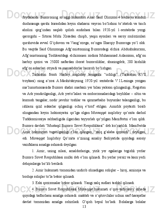 foydalandi. Buxoroning s о ‘nggi hukmdori Amir Said Olimxon 4 kechayu kunduz
dushmanga   qarshi   kurashdan   keyin   shaharni   vayron   b о ‘lishini   t о ‘xtatish   va   tinch
aholini   qirg‘indan   saqlab   qolish   andishasi   bilan   1920-yil   1-sentabrda   yozgi
qarorgohi   –   Sitorai   Mohi   Xosadan   chiqib,   yaqin   ayonlari   va   saroy   mulozimlari
qurshovida  avval  G‘ijduvon va  Vang‘ozega,  s о ‘ngra  Sharqiy  Buxoroga y о ‘l   oldi.
Bu   vaqtda   Said   Olimxonga   Afg‘onistonning   Buxorodagi   elchisi   Abdushukurxon,
Afg‘onistonning   Toshkentdagi   elchixonasi   xodimi   Muhammad   Aslamxon,   afg‘on
harbiy   qozisi   va   25000   nafardan   iborat   buxoroliklar,   shuningdek,   200   kishilik
afg‘on askarlari otryadi va mansabdorlar hamroh b о ‘lishgan. 
Turkiston   fronti   Harbiy   inqilobiy   kengashi   “uchligi”   (Turkiston   RVS
troykasi)   ning   a’zosi   A.Mashitskiyning   1920-yil   sentabrda   V.I.Leninga   yozgan
ma’lumotnomasida Buxoro shahri markazi yer bilan yakson qilinganligi, Registon
va Ark yondirilganligi, Ark yert о ‘lalari va omborxonalaridagi boyliklar – oltin va
kumush   tangalar,   nodir   javohir   toshlar   va   qimmatbaho   buyumlar   talanganligi,   bu
ishlarni   qizil   askarlar   qilganligi   ochiq   e’tirof   etilgan.   Amirlik   poytaxti   bosib
olingandan   keyin   hokimiyatni   q о ‘lga   olgan   Muvaqqat   inqilobiy   q о ‘mita   darhol
Turkkomisssiya   rahbarligida   ilgaridan   tayyorlab   q о ‘yilgan   Manifestni   e’lon   qildi.
Buxoro davlati “Mustaqil Buxoro Sovet Respublikasi” deb k о ‘rsatildi. Manifestda
Amir   hokimiyati   tugatilganligi   e’lon   qilingan,   “xalq   g‘alaba   qozondi”,   deyilgan,
edi.   Muvaqqat   Inqilobiy   Q о ‘mita   о ‘zining   amaliy   faoliyatida   quyidagi   asosiy
vazifalarni amalga oshiradi deyilgan: 
1.   Amir,   uning   oilasi,   amaldorlariga,   yirik   yer   egalariga   tegishli   yerlar
Buxoro Sovet Respublikasi mulki deb e’lon qilinadi. Bu yerlar yersiz va kam yerli
dehqonlarga b о ‘lib beriladi. 
2. Amir hukumati tomonidan undirib olinadigan soliqlar – hiroj, aminoja va
boshqa soliqlar t о ‘la bekor qilinadi. 
3. Eski qozixonalar bekor qilinadi. Yangi xalq sudlari tashkil qilinadi. 
4. Buxoro Sovet Respublikasi  Muvaqqat  hukumati   о ‘quv-tarbiyaviy sohada
quyidagi tadbirlarni amalga oshiradi: maktab va  о ‘qituvchilar uchun sarf-harajatlar
davlat   tomonidan   amalga   oshiriladi.   О ‘qish   bepul   b о ‘ladi.   Bolalarga   bolalar
13 