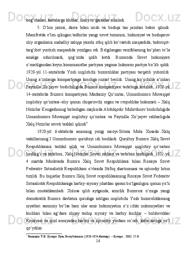 bog‘chalari, kattalarga klublar, ilmiy t о ‘garaklar ochiladi. 
5.   О ‘lim   jazosi,   darra   bilan   urish   va   boshqa   tan   jazolari   bekor   qilindi.
Manifestda e’lon qilingan tadbirlar yangi sovet tuzumini, hokimiyat va boshqaruv
oliy organlarini mahalliy xalqqa yaxshi otliq qilib k о ‘rsatish maqsadida, tashviqot-
targ‘ibot yuritish maqsadida yozilgan edi. Belgilangan vazifalarning k о ‘plari t о ‘la
amalga   oshirilmadi,   qog‘ozda   qolib   ketdi.   Buxoroda   Sovet   hokimiyati
о ‘rnatilgandan keyin kommunistlar partiyasi yagona hukmron partiya b о ‘lib qoldi.
1920-yil   11-sentabrda   Yosh   inqilobchi   buxoroliklar   partiyasi   tarqatib   yuborildi.
Uning   a’zolariga   kompartiyaga   kirishga   ruxsat   berildi.   Uning   k о ‘pchilik   a’zolari
Fayzulla Xо‘jayev boshchiligida Buxoro kompartiyasi tarkibiga kirishdi. 1920-yil
14-sentabrda   Buxoro   kompartiyasi   Markaziy   Q о ‘mitai,   Umumbuxoro   Muvaqqat
inqilobiy q о ‘mitasi–oliy qonun chiqaruvchi  organ va respublika hukumati – Xalq
Nozirlar Kengashining birlashgan majlisida Abdulqodir Muhitdinov boshchiligida
Umumbuxoro   Muvaqqat   inqilobiy   q о ‘mitasi   va   Fayzulla   X о ‘jayev   rahbarligida
Xalq Nozirlar soveti tashkil qilindi 7
. 
1920-yil   6-oktabrda   amirning   yozgi   saroyi-Sitorai   Mohi   Xosada   Xalq
vakillarining I Umumbuxoro qurultoyi ish boshladi. Qurultoy Buxoro Xalq Sovet
Respublikasini   tashkil   qildi   va   Umumbuxoro   Muvaqqat   inqilobiy   q о ‘mitasi
boshlig‘i va tarkibini, Xalq Nozirlar Soveti rahbari va tarkibini tasdiqladi. 1921-yil
4   martda   Moskvada   Buxoro   Xalq   Sovet   Respublikasi   bilan   Rossiya   Sovet
Federativ Sotsialistik Respublikasi   о ‘rtasida Ittifoq shartnomasi va iqtisodiy bitim
tuzildi. Bu hujjatlar Buxoro Xalq Sovet respublikasining Rossiya Sovet Federativ
Sotsialistik Respublikasiga harbiy-siyosiy jihatdan qaram b о ‘lganligini qonun y о ‘li
bilan   mustahkamladi.   Xulosa   qilib   aytganda,   amirlik   Buxorosi   о ‘rniga   yangi
demokratik   Buxoro   davlatini   qurishga   intilgan   inqilobchi   Yosh   buxoroliklarning
niyatlari   samimiy   b о ‘lsa   ham   ular   amir   hokimiyatini   о ‘z   ichki   imkoniyatlari   va
kuchlari   bilan   ag‘dara   olmay   tashqi   siyosiy   va   harbiy   kuchlar   –   bolsheviklar
Rossiyasi  va qizil armiyadan harbiy va iqtisodiy yordam s о ‘rab, katta xatoga y о ‘l
q о ‘ydilar. 
7
  Рашидов У.Ж. Бухоро Халқ Республикаси (1920-1924-йиллар). – Бухоро:. 2003.  27-Б
14 