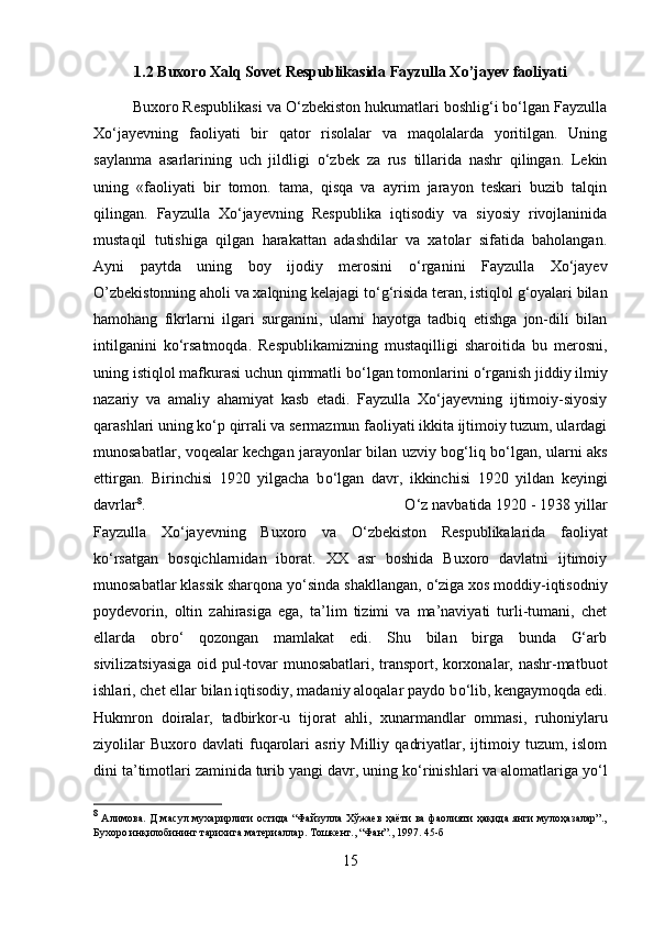 1.2 Buxoro Xalq Sovet Respublikasida Fayzulla Xo’jayev faoliyati
Buxoro Respublikasi va О‘zbekiston hukumatlari boshlig‘i bо‘lgan Fayzulla
Xо‘jayevning   faoliyati   bir   qator   risolalar   va   maqolalarda   yoritilgan.   Uning
saylanma   asarlarining   uch   jildligi   о ‘zbek   za   rus   tillarida   nashr   qilingan.   Lekin
uning   «faoliyati   bir   tomon.   tama,   qisqa   va   ayrim   jarayon   teskari   buzib   talqin
qilingan.   Fayzulla   Xо‘jayevning   Respublika   iqtisodiy   va   siyosiy   rivojlaninida
mustaqil   tutishiga   qilgan   harakattan   adashdilar   va   xatolar   sifatida   baholangan.
Ayni   paytda   uning   boy   ijodiy   merosini   о ‘rganini   Fayzulla   Xо‘jayev
O’zbekistonning aholi va xalqning kelajagi t о ‘g‘risida teran, istiqlol g‘oyalari bilan
hamohang   fikrlarni   ilgari   surganini,   ularni   hayotga   tadbiq   etishga   jon-dili   bilan
intilganini   k о ‘rsatmoqda.   Respublikamizning   mustaqilligi   sharoitida   bu   merosni,
uning istiqlol mafkurasi uchun qimmatli b о ‘lgan tomonlarini  о ‘rganish jiddiy ilmiy
nazariy   va   amaliy   ahamiyat   kasb   etadi.   Fayzulla   Xо‘jayevning   ijtimoiy-siyosiy
qarashlari uning k о ‘p qirrali va sermazmun faoliyati ikkita ijtimoiy tuzum, ulardagi
munosabatlar, voqealar kechgan jarayonlar bilan uzviy bog‘liq b о ‘lgan, ularni aks
ettirgan.   Birinchisi   1920   yilgacha   b о ‘lgan   davr,   ikkinchisi   1920   yildan   keyingi
davrlar 8
.  О ‘z navbatida 1920 - 1938 yillar
Fayzulla   Xо‘jayevning   Buxoro   va   О ‘zbekiston   Respublikalarida   faoliyat
k о ‘rsatgan   bosqichlarn і dan   iborat.   XX   asr   boshida   Buxoro   davlatni   ijtimoiy
munosabatlar klassik sharqona y о ‘sinda shakllangan,  о ‘ziga xos moddiy-iqtisodn і y
poydevor і n,   oltin   zahirasiga   ega,   ta’lim   tizimi   va   ma’naviyati   turli-tumani,   chet
ellarda   obr о ‘   qozongan   mamlakat   edi.   Shu   bilan   birga   bunda   G‘arb
sivilizatsiyasiga oid pul-tovar munosabatlari, transport, korxonalar, nashr-matbuot
ishlari, chet ellar bilan iqtisodiy, madaniy aloqalar paydo b о ‘lib, kengaymoqda edi.
Hukmron   doiralar,   tadbirkor-u   tijorat   ahli,   xunarmandlar   ommasi,   ruhoniylaru
ziyolilar   Buxoro  davlati   fuqarolari   asriy   Milliy   qadriyatlar,   ijtimoiy   tuzum,  islom
dini ta’timotlari zaminida turib yangi davr, uning k о ‘rinishlari va alomatlariga y о ‘l
8
  Алимова. Д масул мухарирлиги остида “Файзулла Хўжаев ҳаёти ва фаолияти ҳақида янги мулоҳазалар”.,
Бухоро инқилобининг тарихига материаллар. Тошкент., “Фан”., 1997. 45-б
15 