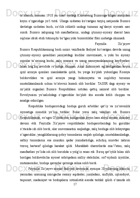 t о ‘ntarish, xususan  1918 yn. mart  oyidagi Kolesoving Buxoroga kilgan xurujidan
keyin   о ‘zgarishga   y о ‘l   tutdi.   Ularga   nisbatan   k о ‘rsatgan   tazyiq   natijasida   Buxoro
davlatiga   nisbatan   kuch,   z о ‘rlik   ishlatib   undagi   tuzumni   ag‘dariy ї   siyosati   nari
suridi.   Buxoro   xalqining   tub   manfaatlarini,   undagi   ijtimoiy-siyosiy   sharoit   ham
oqilona idrok etish tutmoqchi b о ‘lgan yok і  buxoroliklar fikr і  inobatga olinmadi.
Fayzulla   Xо‘jayev
Buxoro   Respublikasining   bosh   noziri   vazifasida   faoliyat   k о ‘rsatgan   davrda   uning
ijtimoiy-siyosiy   qarashlari   jamiyatdagi   kuchlar   muvozanati,   u   yoki   bu   siyosiy
oqimlar   ta’sirining   kuchi,   xalq   ommasi   va   uning   namoyandalarining   kayfiyatlari
bilan   bog‘liq   ravishda   r о ‘yobga   chiqqan.   Amir   hokimiyati   ag‘darilgandan   keyin
qizil   armiya   qismlari   mamlakatda   qoldi,   bu   yerga   k о ‘plab   yuborilgan   Rossiya
bolsheviklari   va   qizil   armiya   yangi   hokimiyatni   va   inqilobiy   tuzumni
mustahkamlanish   uchun   t о ‘xtovsiz   kurash   olib   bordilar.   TASSR   dagi   siyosiy   va
x о ‘jalik   organlari   Buxoro   Respublikasi   ustidan   qattiq   nazorat   olib   bordilar.
Revolyusion   y о ‘nalishdagi   о ‘zgarishlar   k о ‘plab   shu   asosda   kelib   chiqqan   va
amalga oshirilgan. 
Respublika   boshqaruvidagi   boshqa   guruh   arboblar   qat’iy   va   z о ‘ravonlik
siyosatiga   monelik   y о ‘lini   tutdilar.   Bular   yerni   xalq   vakillari   edi.   Buxoro
Respublikasida, s о ‘ngra O’zbekiston tuzilgandan keyin ham ahvol asosan shunday
davom   etdi.   Fayzulla   Xо‘jayev   respublikalar   boshqaruvlaridagi   bu   guruhlar
о ‘rtasida ish olib bordi, ular muvozanatini saqlashga, xalq boshiga olib kelayotgan
о ‘zgarishlar, yangiliklarning ijobiy tomonlarini saqlab qolishga, mustahkamlashga,
salbiy   tomonlarini   esa   mumkin   qadar   yumshatishga,   achchiq   sinovlar   zahrini
tezroq   bartaraf   qilishga   harakat   qildi.   Murakkab   sharoitlarda   ona-Vatan,   xalq
manfaatlari y о ‘lida ish olib borishda u yolg‘iz emas edi. Biroq qat’iylik bilan olib
borilgan   bolshevikcha   siyosat   sobitqadam   milliy   stakchilar,   sof   vijdonli   ziyolilar,
mutaxassislar, boshqa qarvarlar qatoriga rahna solib bord і . 
Fayzulla Xо‘jayev xizmat faoliyati davomida, ayniqsa 20-yillarning ikkinchi
yarmidan   umrining   oxirigacha   rasmiy   aqidastar,   jumladan і ,   sinfiylik,   iqtisodiyot,
taqsimot,   madaniyat   va   boshqalarni   sotsialistik   asosda   tashkil   qilish   о ‘zanida   ish
17 