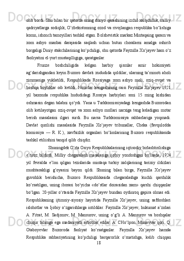 olib bordi. Shu bilan bir qatorda uning dunyo qarashining izchil xalqchillik, milliy
qadriyatlarga sodiqlik, O’zbekistonning ozod va rivojlangan respublika b о ‘lishiga
komn, ishonch tamoyillari tashkil etgan. Bolshevistik markaz Mintaqaing qaram va
xom   ashyo   manbai   darajasida   saqlash   uchun   butun   choralarni   amalga   oshirib
borgal і gi Diniy stakchilarining k о ‘pchiligi, shu qatorda Fayzulla X о ‘jayev ham  о ‘z
faoliyatini el-yurt mustaqilligiga, qaratganlar.
Frunze   boshchiligida   kelgan   harbiy   qismlar   amir   hokimiyati
ag‘darishgandan  keyin Buxoro davlati xududida qoldilar, ularning ta’minoti  aholi
zimmasiga   yuklatildi,   Respublikada   Rossiyaga   xom   ashyo   moli,   oziq-ovqat   va
boshqa   boyliklar   oib   ketildi.   Nozirlar   kengashining   raisi   Fayzulla   Xо‘jayev   1921
yil   baxonda   respublika   hududidagi   Rossiya   harbiylari   soni   15   ming   kishidan
oshmasin degan talabni q о ‘ydi. Yana u Turkkomissiyadagi  kengashda Buxorodan
olib   ketilayotgan   oziq-ovqat   va   xom   ashyo   mollari   narxiga   teng   keladigan   motar
berish   masalasini   і lgari   surdi.   Bu   narsa   Turkkomissiya   rahbarlariga   yoqmadi.
Davlat   qurilishi   masalasida   Fayzulla   Xо‘jayev   tribunallar,   Cheka   (favqulodda
komissiya   —   R.   K.),   xavfsizlik   organlari   b о ‘limlarining   Buxoro   respublikasida
tashkil etiliishini tanqid qilib chiqdiz.
Shuningdek  О ‘rta Osiyo Respublikalarining iqtisodiy birlashtirilishiga
e’tiroz   bildirdi.   Milliy   chegaralash   masalasiga   ijobiy   yondoshgan   b о ‘lsada,   1924
yil   fevralda   e’lon   qilgan   tezislarida   mintaqa   turkiy   xalqlarining   tarixiy   і ldizlari
mushtarakligi   g‘oyasini   bayon   qildi.   Shuning   bilan   birga,   Fayzulla   Xо‘jayev
guvohlik   berishicha,   Buxoro   Respublikasida   chegaralashga   kuchli   qarshilik
k о ‘rsatilgan,   uning   iborasi   b о ‘yicha   «d о ‘stlar   doirasidan   xam»   qarsh і   chiqqanlar
b о ‘lgan. 20-yillar   о ‘rtasida Fayzulla Xо‘jayev bundan oydinroq gapira olmas edi.
Respublikaning   ijtimoiy-siyosiy   hayotida   Fayzulla   Xо‘jayev,   uning   safdoshlari
islohotlar   va   Ijobiy   о ‘zgarishlarga   intildilar.   Fayzulla   Xо‘jayev,   hukumat   a’zolari
A.   Fitrat,   M.   Sadjonov,   M.   Mansurov,   uning   о ‘g‘li   A.   Mansurov   va   boshqalar
chuqur bilimga ega madaniyatli arboblar  edilar. A. CH о ‘lpon, Munavvar  qori, Q.
Otaboyevlar   Buxoroda   faoliyat   k о ‘rsatganlar.   Fayzulla   Xо‘jayev   hamda
Respublika   rahbariyatining   k о ‘pchiligi   barqarorlik   о ‘rnatishga,   kelib   chiqqan
18 