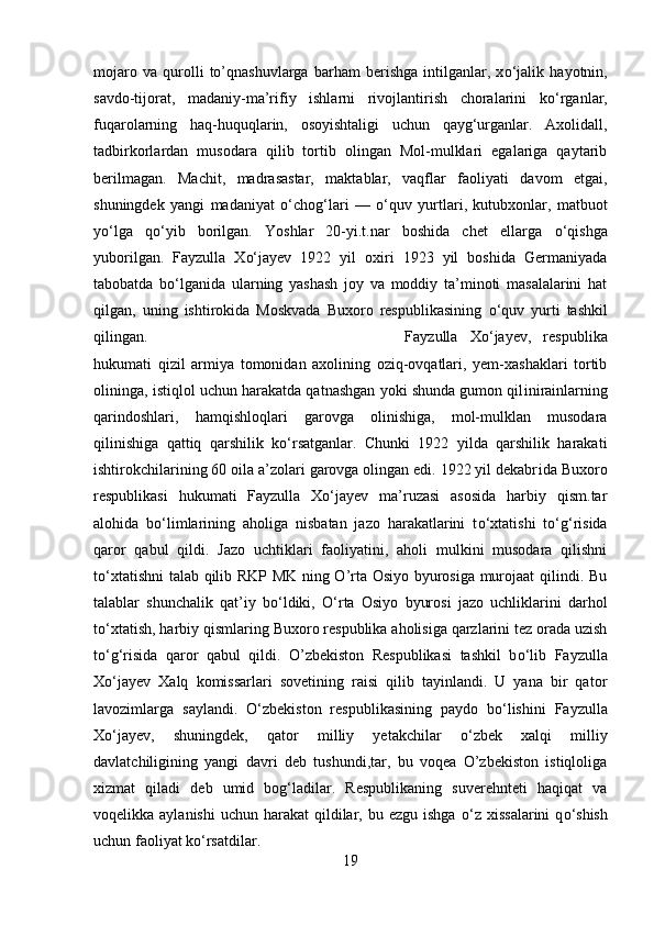 mojaro   va   qurolli   to’qnashuvlarga   barham   berishga   intilganlar,   x о ‘jalik   hayotnin,
savdo-tijorat,   madaniy-ma’rifiy   ishlarni   rivojlantirish   choralarini   k о ‘rganlar,
fuqarolarning   haq-huquqlarin,   osoyishtaligi   uchun   qayg‘urganlar.   Axolidall,
tadbirkorlardan   musodara   qilib   tortib   olingan   Mol-mulklari   egalariga   qaytarib
berilmagan.   Machit,   madrasastar,   maktablar,   vaqflar   faoliyati   davom   etgai,
shuningdek   yangi   madaniyat   о ‘chog‘lar і   —   о ‘quv   yurtlari,   kutubxonlar,   matbuot
y о ‘lga   q о ‘yib   borilgan.   Yoshlar   20-yi.t.nar   boshida   chet   ellarga   о ‘qishga
yuborilgan.   Fayzulla   Xо‘jayev   1922   yil   oxiri   1923   yil   boshida   Germaniyada
tabobatda   b о ‘lganida   ularning   yashash   joy   va   moddiy   ta’minoti   masalalarini   hat
qilgan,   uning   ishtirokida   Moskvada   Buxoro   respublikasining   о ‘quv   yurti   tashkil
qilingan. Fayzulla   Xо‘jayev,   respublika
hukumati   qizil   armiya   tomonidan   axolining   oziq-ovqatlari,   yem-xashaklari   tortib
olininga, istiqlol uchun harakatda qatnashgan yoki shunda gumon qil і n і ra і nlarning
qarindoshlari,   hamqishloqlari   garovga   olinishiga,   mol-mulklan   musodara
qilinishiga   qattiq   qarshilik   k о ‘rsatganlar.   Chunki   1922   yilda   qarshilik   harakati
ishtirokchilarining 60 oila a’zolari garovga olingan edi. 1922 yil dekabr і da Buxoro
respublikasi   hukumati   Fayzulla   Xо‘jayev   ma’ruzasi   asosida   harbiy   qism.tar
alohida   b о ‘limlarining   aholiga   nisbatan   jazo   harakatlarini   t о ‘xtatishi   t о ‘g‘risida
qaror   qabul   qildi.   Jazo   uchtiklari   faoliyatini,   aholi   mulkini   musodara   qilishni
t о ‘xtatishni  talab qilib RKP MK ning O’rta Osiyo byurosiga murojaat qilindi. Bu
talablar   shunchalik   qat’iy   b о ‘ldiki,   О ‘rta   Osiyo   byurosi   jazo   uchliklarini   darhol
t о ‘xtatish, harbiy qismlar і ng Buxoro respublika aholisiga qarzlarini tez orada uzish
t о ‘g‘risida   qaror   qabul   qildi.   O’zbekiston   Respublikasi   tashkil   b о ‘lib   Fayzulla
Xо‘jayev   Xalq   komissarlari   sovetining   raisi   qilib   tayinlandi.   U   yana   bir   qator
lavozimlarga   saylandi.   О ‘zbekiston   respublikasining   paydo   b о ‘lishini   Fayzulla
Xо‘jayev,   shuningdek,   qator   milliy   yetakchilar   о ‘zbek   xalqi   milliy
davlatchiligining   yangi   davri   deb   tushundi,tar,   bu   voqea   O’zbekiston   istiqloliga
xizmat   qiladi   deb   umid   bog‘ladilar.   Respublikaning   suverehnteti   haqiqat   va
voqelikka aylanishi   uchun harakat   qildilar,  bu ezgu  ishga   о ‘z xissalarini  q о ‘shish
uchun faoliyat k о ‘rsatdilar.
19 