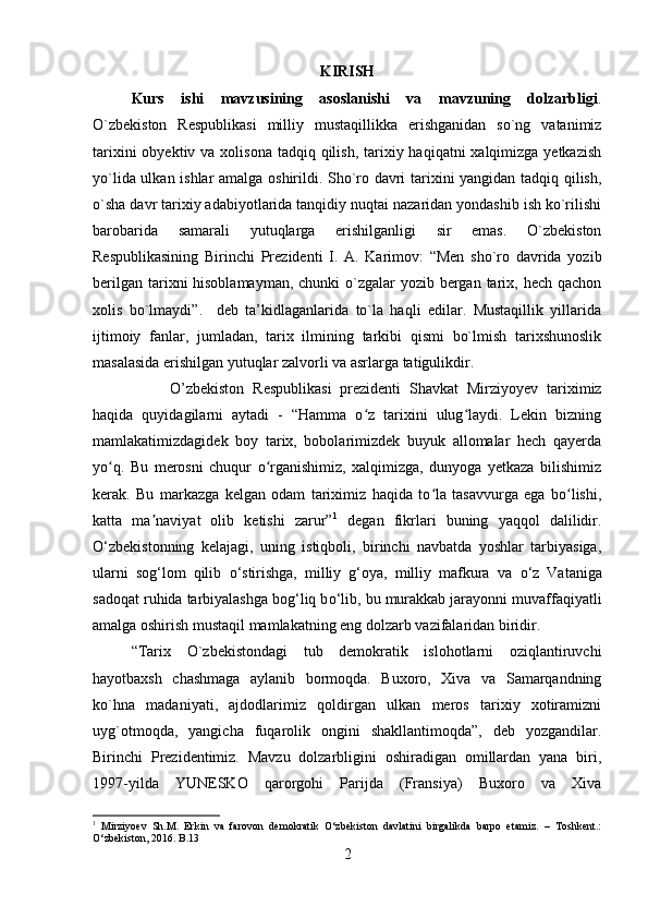 KIRISH
Kurs   ishi   mavzusining   asoslanishi   va   mavzuning   dolzarbligi .
O`zbekiston   Respublikasi   milliy   mustaqillikka   erishganidan   so`ng   vatanimiz
tarixini  obyektiv va xolisona  tadqiq qilish, tarixiy haqiqatni  xalqimizga yetkazish
yo`lida ulkan ishlar  amalga oshirildi. Sho`ro davri tarixini yangidan tadqiq qilish,
o`sha davr tarixiy adabiyotlarida tanqidiy nuqtai nazaridan yondashib ish ko`rilishi
barobarida   samarali   yutuqlarga   erishilganligi   sir   emas.   O`zbekiston
Respublikasining   Birinchi   Prezidenti   I.   A.   Karimov:   “Men   sho`ro   davrida   yozib
berilgan tarixni hisoblamayman, chunki  o`zgalar  yozib bergan tarix, hech qachon
xolis   bo`lmaydi”.     deb   ta’kidlaganlarida   to`la   haqli   edilar.   Mustaqillik   yillarida
ijtimoiy   fanlar,   jumladan,   tarix   ilmining   tarkibi   qismi   bo`lmish   tarixshunoslik
masalasida erishilgan yutuqlar zalvorli va asrlarga tatigulikdir.
O’zbekiston   Respublikasi   prezidenti   Shavkat   Mirziyoyev   tariximiz
haqida   quyidagilarni   aytadi   -   “Hamma   o z   tarixini   ulug laydi.   Lekin   bizningʻ ʻ
mamlakatimizdagidek   boy   tarix,   bobolarimizdek   buyuk   allomalar   hech   qayerda
yo q.   Bu   merosni   chuqur   o rganishimiz,   xalqimizga,   dunyoga   yetkaza   bilishimiz	
ʻ ʻ
kerak.   Bu   markazga   kelgan   odam   tariximiz   haqida   to la   tasavvurga   ega   bo lishi,	
ʻ ʻ
katta   ma naviyat   olib   ketishi   zarur”	
ʼ 1
  degan   fikrlari   buning   yaqqol   dalilidir.
О ‘zbekistonning   kelajagi,   uning   istiqboli,   birinchi   navbatda   yoshlar   tarbiyasiga,
ularni   sog‘lom   qilib   о ‘stirishga,   milliy   g‘oya,   milliy   mafkura   va   о ‘z   Vataniga
sadoqat ruhida tarbiyalashga bog‘liq b о ‘lib, bu murakkab jarayonni muvaffaqiyatli
amalga oshirish mustaqil mamlakatning eng dolzarb vazifalaridan biridir. 
“Tarix   O`zbekistondagi   tub   demokratik   islohotlarni   oziqlantiruvchi
hayotbaxsh   chashmaga   aylanib   bormoqda.   Buxoro,   Xiva   va   Samarqandning
ko`hna   madaniyati,   ajdodlarimiz   qoldirgan   ulkan   meros   tarixiy   xotiramizni
uyg`otmoqda,   yangicha   fuqarolik   ongini   shakllantimoqda”,   deb   yozgandilar.
Birinchi   Prezidentimiz.   Mavzu   dolzarbligini   oshiradigan   omillardan   yana   biri,
1997-yilda   YUNESKO   qarorgohi   Parijda   (Fransiya)   Buxoro   va   Xiva
1
  Mirziyoev   Sh.M.   Erkin   va   farovon   demokratik   O‘zbekiston   davlatini   birgalikda   barpo   etamiz.   –   Toshkent.:
O‘zbekiston, 2016. B .13
2 